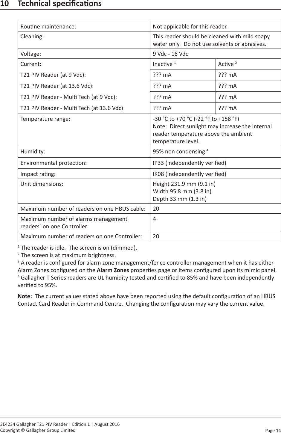 Page  14   3E4234 Gallagher T21 PIV Reader | Edion 1 | August 2016 Copyright © Gallagher Group Limited10 TechnicalspecicaonsRoune maintenance: Not applicable for this reader.Cleaning: This reader should be cleaned with mild soapy water only.  Do not use solvents or abrasives.Voltage: 9 Vdc - 16 VdcCurrent: Inacve 1Acve 2T21 PIV Reader (at 9 Vdc): ??? mA ??? mAT21 PIV Reader (at 13.6 Vdc): ??? mA ??? mAT21 PIV Reader - Mul Tech (at 9 Vdc): ??? mA ??? mAT21 PIV Reader - Mul Tech (at 13.6 Vdc): ??? mA ??? mATemperature range: -30 °C to +70 °C (-22 °F to +158 °F) Note:  Direct sunlight may increase the internal reader temperature above the ambient temperature level.Humidity: 95% non condensing 4Environmental protecon: IP33 (independently veried)Impact rang: IK08 (independently veried)Unit dimensions: Height 231.9 mm (9.1 in) Width 95.8 mm (3.8 in) Depth 33 mm (1.3 in)Maximum number of readers on one HBUS cable: 20Maximum number of alarms management readers3 on one Controller:4Maximum number of readers on one Controller: 201 The reader is idle.  The screen is on (dimmed). 2 The screen is at maximum brightness. 3 A reader is congured for alarm zone management/fence controller management when it has either Alarm Zones congured on the Alarm Zones properes page or items congured upon its mimic panel.  4 Gallagher T Series readers are UL humidity tested and cered to 85% and have been independently veried to 95%.Note:  The current values stated above have been reported using the default conguraon of an HBUS Contact Card Reader in Command Centre.  Changing the conguraon may vary the current value.