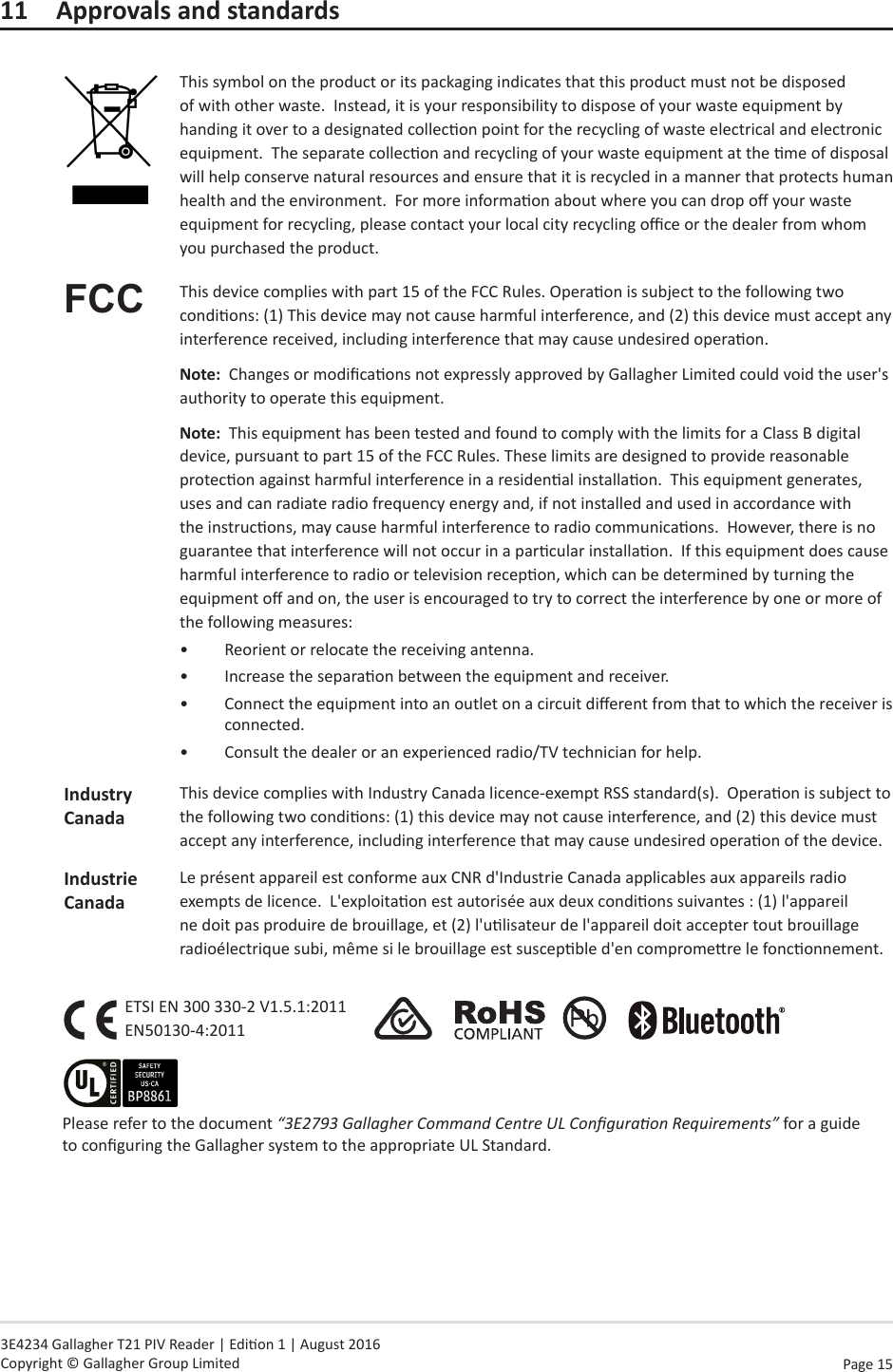 Page  15   3E4234 Gallagher T21 PIV Reader | Edion 1 | August 2016 Copyright © Gallagher Group Limited11  Approvals and standardsThis symbol on the product or its packaging indicates that this product must not be disposed of with other waste.  Instead, it is your responsibility to dispose of your waste equipment by handing it over to a designated collecon point for the recycling of waste electrical and electronic equipment.  The separate collecon and recycling of your waste equipment at the me of disposal will help conserve natural resources and ensure that it is recycled in a manner that protects human health and the environment.  For more informaon about where you can drop o your waste equipment for recycling, please contact your local city recycling oce or the dealer from whom you purchased the product.FCC This device complies with part 15 of the FCC Rules. Operaon is subject to the following two condions: (1) This device may not cause harmful interference, and (2) this device must accept any interference received, including interference that may cause undesired operaon.Note:  Changes or modicaons not expressly approved by Gallagher Limited could void the user&apos;s authority to operate this equipment.Note:  This equipment has been tested and found to comply with the limits for a Class B digital device, pursuant to part 15 of the FCC Rules. These limits are designed to provide reasonable protecon against harmful interference in a residenal installaon.  This equipment generates, uses and can radiate radio frequency energy and, if not installed and used in accordance with the instrucons, may cause harmful interference to radio communicaons.  However, there is no guarantee that interference will not occur in a parcular installaon.  If this equipment does cause harmful interference to radio or television recepon, which can be determined by turning the equipment o and on, the user is encouraged to try to correct the interference by one or more of the following measures:•  Reorient or relocate the receiving antenna. •  Increase the separaon between the equipment and receiver.•  Connect the equipment into an outlet on a circuit dierent from that to which the receiver is connected.•  Consult the dealer or an experienced radio/TV technician for help.Industry CanadaThis device complies with Industry Canada licence-exempt RSS standard(s).  Operaon is subject to the following two condions: (1) this device may not cause interference, and (2) this device must accept any interference, including interference that may cause undesired operaon of the device.Industrie CanadaLe présent appareil est conforme aux CNR d&apos;Industrie Canada applicables aux appareils radio exempts de licence.  L&apos;exploitaon est autorisée aux deux condions suivantes : (1) l&apos;appareil ne doit pas produire de brouillage, et (2) l&apos;ulisateur de l&apos;appareil doit accepter tout brouillage radioélectrique subi, même si le brouillage est suscepble d&apos;en compromere le fonconnement.ETSI EN 300 330-2 V1.5.1:2011 EN50130-4:2011                    Please refer to the document “3E2793 Gallagher Command Centre UL Conguraon Requirements” for a guide to conguring the Gallagher system to the appropriate UL Standard.