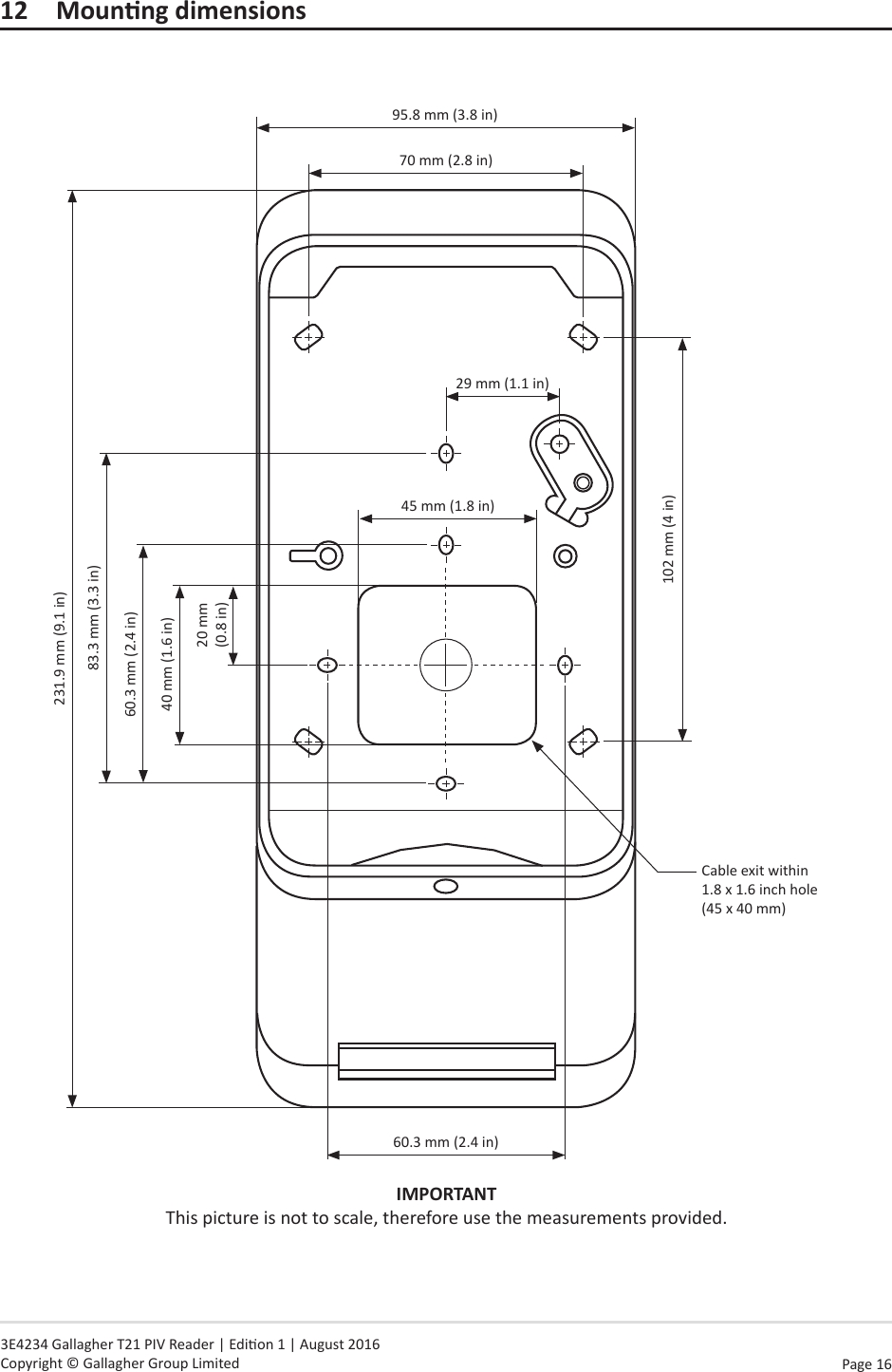 Page 16   3E4234 Gallagher T21 PIV Reader | Edion 1 | August 2016 Copyright © Gallagher Group Limited12 MounngdimensionsIMPORTANT This picture is not to scale, therefore use the measurements provided.95.8 mm (3.8 in)70 mm (2.8 in)29 mm (1.1 in)45 mm (1.8 in)60.3 mm (2.4 in)Cable exit within  1.8 x 1.6 inch hole (45 x 40 mm)102 mm (4 in)40 mm (1.6 in)20 mm (0.8 in)60.3 mm (2.4 in)83.3 mm (3.3 in)231.9 mm (9.1 in)