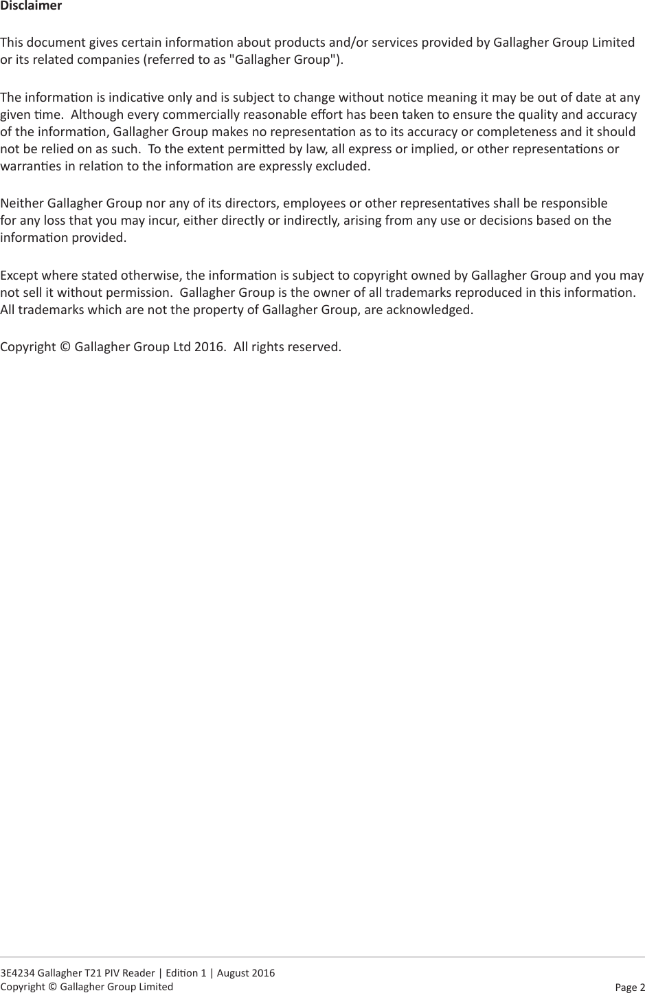 Page  2   3E4234 Gallagher T21 PIV Reader | Edion 1 | August 2016 Copyright © Gallagher Group LimitedDisclaimerThis document gives certain informaon about products and/or services provided by Gallagher Group Limited or its related companies (referred to as &quot;Gallagher Group&quot;).The informaon is indicave only and is subject to change without noce meaning it may be out of date at any given me.  Although every commercially reasonable eort has been taken to ensure the quality and accuracy of the informaon, Gallagher Group makes no representaon as to its accuracy or completeness and it should not be relied on as such.  To the extent permied by law, all express or implied, or other representaons or warranes in relaon to the informaon are expressly excluded. Neither Gallagher Group nor any of its directors, employees or other representaves shall be responsible for any loss that you may incur, either directly or indirectly, arising from any use or decisions based on the informaon provided.Except where stated otherwise, the informaon is subject to copyright owned by Gallagher Group and you may not sell it without permission.  Gallagher Group is the owner of all trademarks reproduced in this informaon.  All trademarks which are not the property of Gallagher Group, are acknowledged.Copyright © Gallagher Group Ltd 2016.  All rights reserved.