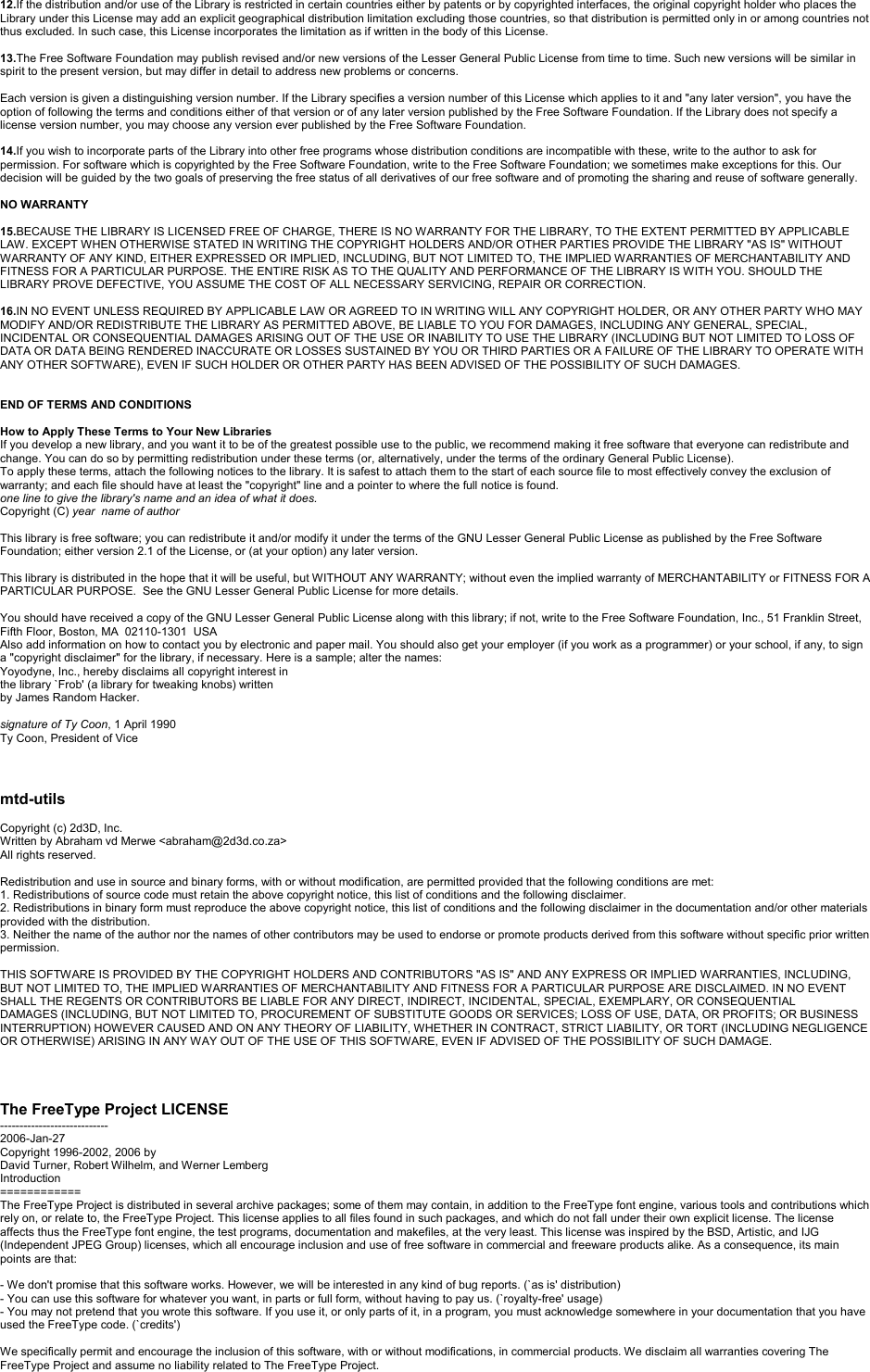 12.If the distribution and/or use of the Library is restricted in certain countries either by patents or by copyrighted interfaces, the original copyright holder who places the Library under this License may add an explicit geographical distribution limitation excluding those countries, so that distribution is permitted only in or among countries not thus excluded. In such case, this License incorporates the limitation as if written in the body of this License.13.The Free Software Foundation may publish revised and/or new versions of the Lesser General Public License from time to time. Such new versions will be similar in spirit to the present version, but may differ in detail to address new problems or concerns.Each version is given a distinguishing version number. If the Library specifies a version number of this License which applies to it and &quot;any later version&quot;, you have the option of following the terms and conditions either of that version or of any later version published by the Free Software Foundation. If the Library does not specify a license version number, you may choose any version ever published by the Free Software Foundation.14.If you wish to incorporate parts of the Library into other free programs whose distribution conditions are incompatible with these, write to the author to ask for permission. For software which is copyrighted by the Free Software Foundation, write to the Free Software Foundation; we sometimes make exceptions for this. Our decision will be guided by the two goals of preserving the free status of all derivatives of our free software and of promoting the sharing and reuse of software generally.NO WARRANTY15.BECAUSE THE LIBRARY IS LICENSED FREE OF CHARGE, THERE IS NO WARRANTY FOR THE LIBRARY, TO THE EXTENT PERMITTED BY APPLICABLE LAW. EXCEPT WHEN OTHERWISE STATED IN WRITING THE COPYRIGHT HOLDERS AND/OR OTHER PARTIES PROVIDE THE LIBRARY &quot;AS IS&quot; WITHOUT WARRANTY OF ANY KIND, EITHER EXPRESSED OR IMPLIED, INCLUDING, BUT NOT LIMITED TO, THE IMPLIED WARRANTIES OF MERCHANTABILITY AND FITNESS FOR A PARTICULAR PURPOSE. THE ENTIRE RISK AS TO THE QUALITY AND PERFORMANCE OF THE LIBRARY IS WITH YOU. SHOULD THE LIBRARY PROVE DEFECTIVE, YOU ASSUME THE COST OF ALL NECESSARY SERVICING, REPAIR OR CORRECTION.16.IN NO EVENT UNLESS REQUIRED BY APPLICABLE LAW OR AGREED TO IN WRITING WILL ANY COPYRIGHT HOLDER, OR ANY OTHER PARTY WHO MAY MODIFY AND/OR REDISTRIBUTE THE LIBRARY AS PERMITTED ABOVE, BE LIABLE TO YOU FOR DAMAGES, INCLUDING ANY GENERAL, SPECIAL, INCIDENTAL OR CONSEQUENTIAL DAMAGES ARISING OUT OF THE USE OR INABILITY TO USE THE LIBRARY (INCLUDING BUT NOT LIMITED TO LOSS OF DATA OR DATA BEING RENDERED INACCURATE OR LOSSES SUSTAINED BY YOU OR THIRD PARTIES OR A FAILURE OF THE LIBRARY TO OPERATE WITHANY OTHER SOFTWARE), EVEN IF SUCH HOLDER OR OTHER PARTY HAS BEEN ADVISED OF THE POSSIBILITY OF SUCH DAMAGES.END OF TERMS AND CONDITIONSHow to Apply These Terms to Your New LibrariesIf you develop a new library, and you want it to be of the greatest possible use to the public, we recommend making it free software that everyone can redistribute and change. You can do so by permitting redistribution under these terms (or, alternatively, under the terms of the ordinary General Public License).To apply these terms, attach the following notices to the library. It is safest to attach them to the start of each source file to most effectively convey the exclusion of warranty; and each file should have at least the &quot;copyright&quot; line and a pointer to where the full notice is found.one line to give the library&apos;s name and an idea of what it does.Copyright (C) year name of authorThis library is free software; you can redistribute it and/or modify it under the terms of the GNU Lesser General Public License as published by the Free Software Foundation; either version 2.1 of the License, or (at your option) any later version.This library is distributed in the hope that it will be useful, but WITHOUT ANY WARRANTY; without even the implied warranty of MERCHANTABILITY or FITNESS FOR A PARTICULAR PURPOSE.  See the GNU Lesser General Public License for more details.You should have received a copy of the GNU Lesser General Public License along with this library; if not, write to the Free Software Foundation, Inc., 51 Franklin Street,Fifth Floor, Boston, MA  02110-1301  USAAlso add information on how to contact you by electronic and paper mail. You should also get your employer (if you work as a programmer) or your school, if any, to sign a &quot;copyright disclaimer&quot; for the library, if necessary. Here is a sample; alter the names:Yoyodyne, Inc., hereby disclaims all copyright interest inthe library `Frob&apos; (a library for tweaking knobs) writtenby James Random Hacker.signature of Ty Coon, 1 April 1990Ty Coon, President of Vicemtd-utilsCopyright (c) 2d3D, Inc.Written by Abraham vd Merwe &lt;abraham@2d3d.co.za&gt;All rights reserved.Redistribution and use in source and binary forms, with or without modification, are permitted provided that the following conditions are met:1. Redistributions of source code must retain the above copyright notice, this list of conditions and the following disclaimer.2. Redistributions in binary form must reproduce the above copyright notice, this list of conditions and the following disclaimer in the documentation and/or other materials provided with the distribution.3. Neither the name of the author nor the names of other contributors may be used to endorse or promote products derived from this software without specific prior written permission.THIS SOFTWARE IS PROVIDED BY THE COPYRIGHT HOLDERS AND CONTRIBUTORS &quot;AS IS&quot; AND ANY EXPRESS OR IMPLIED WARRANTIES, INCLUDING, BUT NOT LIMITED TO, THE IMPLIED WARRANTIES OF MERCHANTABILITY AND FITNESS FOR A PARTICULAR PURPOSE ARE DISCLAIMED. IN NO EVENT SHALL THE REGENTS OR CONTRIBUTORS BE LIABLE FOR ANY DIRECT, INDIRECT, INCIDENTAL, SPECIAL, EXEMPLARY, OR CONSEQUENTIALDAMAGES (INCLUDING, BUT NOT LIMITED TO, PROCUREMENT OF SUBSTITUTE GOODS OR SERVICES; LOSS OF USE, DATA, OR PROFITS; OR BUSINESS INTERRUPTION) HOWEVER CAUSED AND ON ANY THEORY OF LIABILITY, WHETHER IN CONTRACT, STRICT LIABILITY, OR TORT (INCLUDING NEGLIGENCE OR OTHERWISE) ARISING IN ANY WAY OUT OF THE USE OF THIS SOFTWARE, EVEN IF ADVISED OF THE POSSIBILITY OF SUCH DAMAGE.The FreeType Project LICENSE----------------------------2006-Jan-27Copyright 1996-2002, 2006 byDavid Turner, Robert Wilhelm, and Werner LembergIntroduction============The FreeType Project is distributed in several archive packages; some of them may contain, in addition to the FreeType font engine, various tools and contributions which rely on, or relate to, the FreeType Project. This license applies to all files found in such packages, and which do not fall under their own explicit license. The licenseaffects thus the FreeType font engine, the test programs, documentation and makefiles, at the very least. This license was inspired by the BSD, Artistic, and IJG(Independent JPEG Group) licenses, which all encourage inclusion and use of free software in commercial and freeware products alike. As a consequence, its main points are that:-We don&apos;t promise that this software works. However, we will be interested in any kind of bug reports. (`as is&apos; distribution)-You can use this software for whatever you want, in parts or full form, without having to pay us. (`royalty-free&apos; usage)-You may not pretend that you wrote this software. If you use it, or only parts of it, in a program, you must acknowledge somewhere in your documentation that you have used the FreeType code. (`credits&apos;)We specifically permit and encourage the inclusion of this software, with or without modifications, in commercial products. We disclaim all warranties covering The FreeType Project and assume no liability related to The FreeType Project.