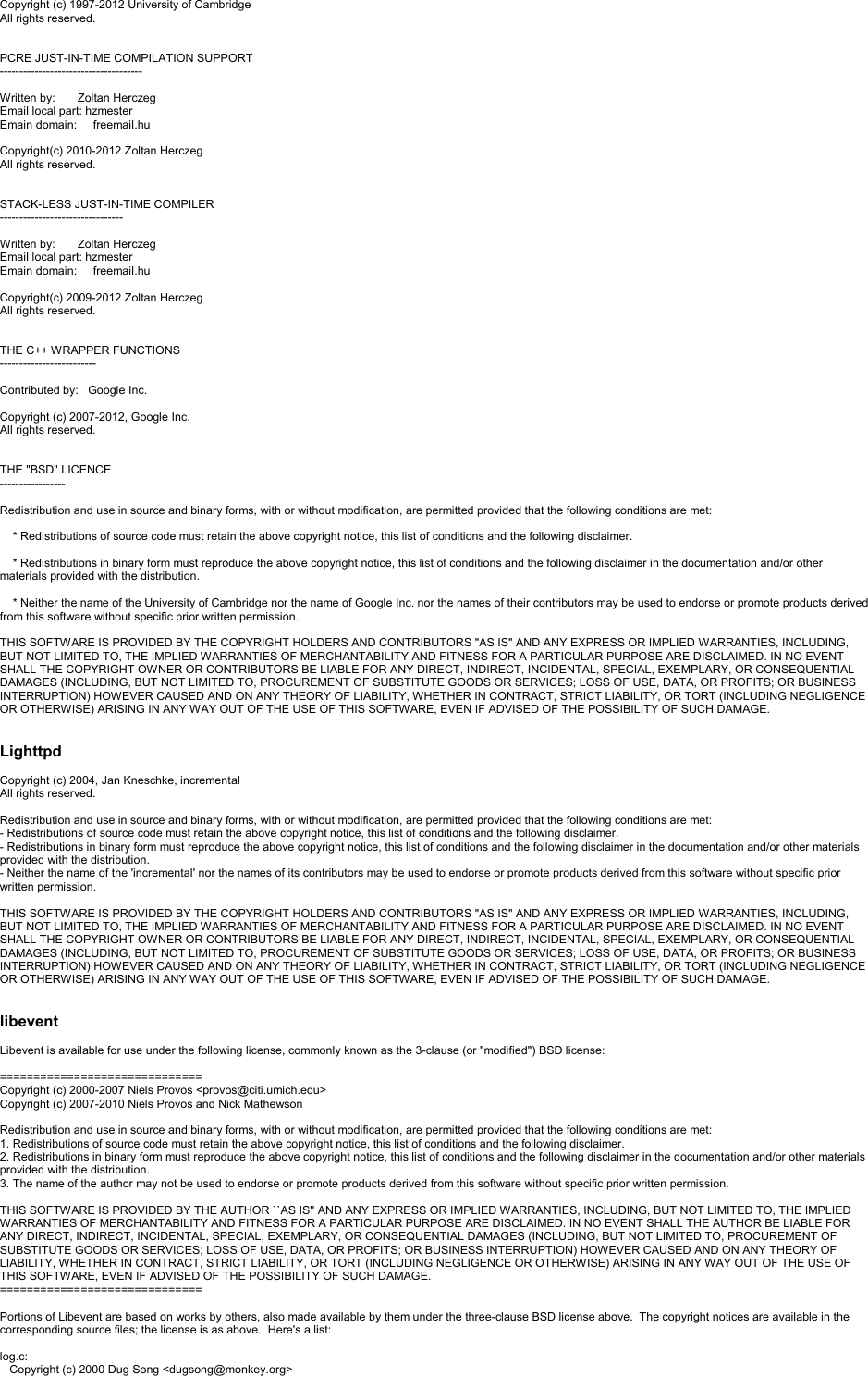 Copyright (c) 1997-2012 University of CambridgeAll rights reserved.PCRE JUST-IN-TIME COMPILATION SUPPORT-------------------------------------Written by:       Zoltan HerczegEmail local part: hzmesterEmain domain:     freemail.huCopyright(c) 2010-2012 Zoltan HerczegAll rights reserved.STACK-LESS JUST-IN-TIME COMPILER--------------------------------Written by:       Zoltan HerczegEmail local part: hzmesterEmain domain:     freemail.huCopyright(c) 2009-2012 Zoltan HerczegAll rights reserved.THE C++ WRAPPER FUNCTIONS-------------------------Contributed by:   Google Inc.Copyright (c) 2007-2012, Google Inc.All rights reserved.THE &quot;BSD&quot; LICENCE-----------------Redistribution and use in source and binary forms, with or without modification, are permitted provided that the following conditions are met:* Redistributions of source code must retain the above copyright notice, this list of conditions and the following disclaimer.* Redistributions in binary form must reproduce the above copyright notice, this list of conditions and the following disclaimer in the documentation and/or other materials provided with the distribution.* Neither the name of the University of Cambridge nor the name of Google Inc. nor the names of their contributors may be used to endorse or promote products derived from this software without specific prior written permission.THIS SOFTWARE IS PROVIDED BY THE COPYRIGHT HOLDERS AND CONTRIBUTORS &quot;AS IS&quot; AND ANY EXPRESS OR IMPLIED WARRANTIES, INCLUDING, BUT NOT LIMITED TO, THE IMPLIED WARRANTIES OF MERCHANTABILITY AND FITNESS FOR A PARTICULAR PURPOSE ARE DISCLAIMED. IN NO EVENT SHALL THE COPYRIGHT OWNER OR CONTRIBUTORS BE LIABLE FOR ANY DIRECT, INDIRECT, INCIDENTAL, SPECIAL, EXEMPLARY, OR CONSEQUENTIAL DAMAGES (INCLUDING, BUT NOT LIMITED TO, PROCUREMENT OF SUBSTITUTE GOODS OR SERVICES; LOSS OF USE, DATA, OR PROFITS; OR BUSINESSINTERRUPTION) HOWEVER CAUSED AND ON ANY THEORY OF LIABILITY, WHETHER IN CONTRACT, STRICT LIABILITY, OR TORT (INCLUDING NEGLIGENCE OR OTHERWISE) ARISING IN ANY WAY OUT OF THE USE OF THIS SOFTWARE, EVEN IF ADVISED OF THE POSSIBILITY OF SUCH DAMAGE.LighttpdCopyright (c) 2004, Jan Kneschke, incrementalAll rights reserved.Redistribution and use in source and binary forms, with or without modification, are permitted provided that the following conditions are met:-Redistributions of source code must retain the above copyright notice, this list of conditions and the following disclaimer.-Redistributions in binary form must reproduce the above copyright notice, this list of conditions and the following disclaimer in the documentation and/or other materials provided with the distribution.-Neither the name of the &apos;incremental&apos; nor the names of its contributors may be used to endorse or promote products derived from this software without specific prior written permission.THIS SOFTWARE IS PROVIDED BY THE COPYRIGHT HOLDERS AND CONTRIBUTORS &quot;AS IS&quot; AND ANY EXPRESS OR IMPLIED WARRANTIES, INCLUDING, BUT NOT LIMITED TO, THE IMPLIED WARRANTIES OF MERCHANTABILITY AND FITNESS FOR A PARTICULAR PURPOSE ARE DISCLAIMED. IN NO EVENT SHALL THE COPYRIGHT OWNER OR CONTRIBUTORS BE LIABLE FOR ANY DIRECT, INDIRECT, INCIDENTAL, SPECIAL, EXEMPLARY, OR CONSEQUENTIAL DAMAGES (INCLUDING, BUT NOT LIMITED TO, PROCUREMENT OF SUBSTITUTE GOODS OR SERVICES; LOSS OF USE, DATA, OR PROFITS; OR BUSINESSINTERRUPTION) HOWEVER CAUSED AND ON ANY THEORY OF LIABILITY, WHETHER IN CONTRACT, STRICT LIABILITY, OR TORT (INCLUDING NEGLIGENCE OR OTHERWISE) ARISING IN ANY WAY OUT OF THE USE OF THIS SOFTWARE, EVEN IF ADVISED OF THE POSSIBILITY OF SUCH DAMAGE.libeventLibevent is available for use under the following license, commonly known as the 3-clause (or &quot;modified&quot;) BSD license:==============================Copyright (c) 2000-2007 Niels Provos &lt;provos@citi.umich.edu&gt;Copyright (c) 2007-2010 Niels Provos and Nick MathewsonRedistribution and use in source and binary forms, with or without modification, are permitted provided that the following conditions are met:1. Redistributions of source code must retain the above copyright notice, this list of conditions and the following disclaimer.2. Redistributions in binary form must reproduce the above copyright notice, this list of conditions and the following disclaimer in the documentation and/or other materials provided with the distribution.3. The name of the author may not be used to endorse or promote products derived from this software without specific prior written permission.THIS SOFTWARE IS PROVIDED BY THE AUTHOR ``AS IS&apos;&apos; AND ANY EXPRESS OR IMPLIED WARRANTIES, INCLUDING, BUT NOT LIMITED TO, THE IMPLIED WARRANTIES OF MERCHANTABILITY AND FITNESS FOR A PARTICULAR PURPOSE ARE DISCLAIMED. IN NO EVENT SHALL THE AUTHOR BE LIABLE FOR ANY DIRECT, INDIRECT, INCIDENTAL, SPECIAL, EXEMPLARY, OR CONSEQUENTIAL DAMAGES (INCLUDING, BUT NOT LIMITED TO, PROCUREMENT OF SUBSTITUTE GOODS OR SERVICES; LOSS OF USE, DATA, OR PROFITS; OR BUSINESS INTERRUPTION) HOWEVER CAUSED AND ON ANY THEORY OF LIABILITY, WHETHER IN CONTRACT, STRICT LIABILITY, OR TORT (INCLUDING NEGLIGENCE OR OTHERWISE) ARISING IN ANY WAY OUT OF THE USE OFTHIS SOFTWARE, EVEN IF ADVISED OF THE POSSIBILITY OF SUCH DAMAGE.==============================Portions of Libevent are based on works by others, also made available by them under the three-clause BSD license above.  The copyright notices are available in the corresponding source files; the license is as above.  Here&apos;s a list:log.c:Copyright (c) 2000 Dug Song &lt;dugsong@monkey.org&gt;