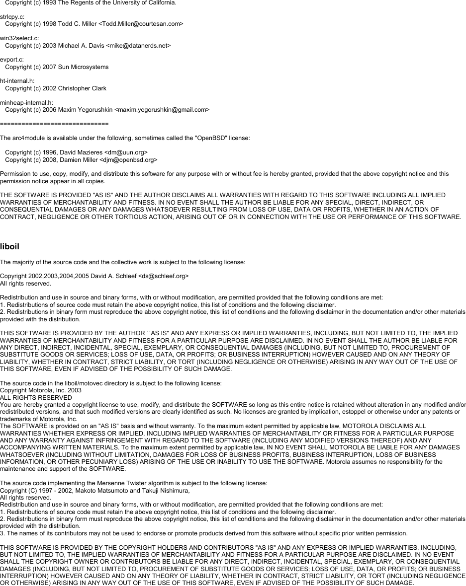 Copyright (c) 1993 The Regents of the University of California.strlcpy.c:Copyright (c) 1998 Todd C. Miller &lt;Todd.Miller@courtesan.com&gt;win32select.c:Copyright (c) 2003 Michael A. Davis &lt;mike@datanerds.net&gt;evport.c:Copyright (c) 2007 Sun Microsystemsht-internal.h:Copyright (c) 2002 Christopher Clarkminheap-internal.h:Copyright (c) 2006 Maxim Yegorushkin &lt;maxim.yegorushkin@gmail.com&gt;==============================The arc4module is available under the following, sometimes called the &quot;OpenBSD&quot; license:Copyright (c) 1996, David Mazieres &lt;dm@uun.org&gt;Copyright (c) 2008, Damien Miller &lt;djm@openbsd.org&gt;Permission to use, copy, modify, and distribute this software for any purpose with or without fee is hereby granted, provided that the above copyright notice and this permission notice appear in all copies.THE SOFTWARE IS PROVIDED &quot;AS IS&quot; AND THE AUTHOR DISCLAIMS ALL WARRANTIES WITH REGARD TO THIS SOFTWARE INCLUDING ALL IMPLIED WARRANTIES OF MERCHANTABILITY AND FITNESS. IN NO EVENT SHALL THE AUTHOR BE LIABLE FOR ANY SPECIAL, DIRECT, INDIRECT, OR CONSEQUENTIAL DAMAGES OR ANY DAMAGES WHATSOEVER RESULTING FROM LOSS OF USE, DATA OR PROFITS, WHETHER IN AN ACTION OF CONTRACT, NEGLIGENCE OR OTHER TORTIOUS ACTION, ARISING OUT OF OR IN CONNECTION WITH THE USE OR PERFORMANCE OF THIS SOFTWARE.liboilThe majority of the source code and the collective work is subject to the following license:Copyright 2002,2003,2004,2005 David A. Schleef &lt;ds@schleef.org&gt;All rights reserved.Redistribution and use in source and binary forms, with or without modification, are permitted provided that the following conditions are met:1. Redistributions of source code must retain the above copyright notice, this list of conditions and the following disclaimer.2. Redistributions in binary form must reproduce the above copyright notice, this list of conditions and the following disclaimer in the documentation and/or other materials provided with the distribution.THIS SOFTWARE IS PROVIDED BY THE AUTHOR ``AS IS&apos;&apos; AND ANY EXPRESS OR IMPLIED WARRANTIES, INCLUDING, BUT NOT LIMITED TO, THE IMPLIEDWARRANTIES OF MERCHANTABILITY AND FITNESS FOR A PARTICULAR PURPOSE ARE DISCLAIMED. IN NO EVENT SHALL THE AUTHOR BE LIABLE FOR ANY DIRECT, INDIRECT, INCIDENTAL, SPECIAL, EXEMPLARY, OR CONSEQUENTIAL DAMAGES (INCLUDING, BUT NOT LIMITED TO, PROCUREMENT OF SUBSTITUTE GOODS OR SERVICES; LOSS OF USE, DATA, OR PROFITS; OR BUSINESS INTERRUPTION) HOWEVER CAUSED AND ON ANY THEORY OF LIABILITY, WHETHER IN CONTRACT, STRICT LIABILITY, OR TORT (INCLUDING NEGLIGENCE OR OTHERWISE) ARISING IN ANY WAY OUT OF THE USE OF THIS SOFTWARE, EVEN IF ADVISED OF THE POSSIBILITY OF SUCH DAMAGE.The source code in the liboil/motovec directory is subject to the following license:Copyright Motorola, Inc. 2003ALL RIGHTS RESERVEDYou are hereby granted a copyright license to use, modify, and distribute the SOFTWARE so long as this entire notice is retained without alteration in any modified and/or redistributed versions, and that such modified versions are clearly identified as such. No licenses are granted by implication, estoppel or otherwise under any patents or trademarks of Motorola, Inc.The SOFTWARE is provided on an &quot;AS IS&quot; basis and without warranty. To the maximum extent permitted by applicable law, MOTOROLA DISCLAIMS ALL WARRANTIES WHETHER EXPRESS OR IMPLIED, INCLUDING IMPLIED WARRANTIES OF MERCHANTABILITY OR FITNESS FOR A PARTICULAR PURPOSE AND ANY WARRANTY AGAINST INFRINGEMENT WITH REGARD TO THE SOFTWARE (INCLUDING ANY MODIFIED VERSIONS THEREOF) AND ANY ACCOMPANYING WRITTEN MATERIALS. To the maximum extent permitted by applicable law, IN NO EVENT SHALL MOTOROLA BE LIABLE FOR ANY DAMAGES WHATSOEVER (INCLUDING WITHOUT LIMITATION, DAMAGES FOR LOSS OF BUSINESS PROFITS, BUSINESS INTERRUPTION, LOSS OF BUSINESS INFORMATION, OR OTHER PECUNIARY LOSS) ARISING OF THE USE OR INABILITY TO USE THE SOFTWARE. Motorola assumes no responsibility for the maintenance and support of the SOFTWARE.The source code implementing the Mersenne Twister algorithm is subject to the following license:Copyright (C) 1997 -2002, Makoto Matsumoto and Takuji Nishimura,All rights reserved. Redistribution and use in source and binary forms, with or without modification, are permitted provided that the following conditions are met:1. Redistributions of source code must retain the above copyright notice, this list of conditions and the following disclaimer.2. Redistributions in binary form must reproduce the above copyright notice, this list of conditions and the following disclaimer in the documentation and/or other materials provided with the distribution.3. The names of its contributors may not be used to endorse or promote products derived from this software without specific prior written permission.THIS SOFTWARE IS PROVIDED BY THE COPYRIGHT HOLDERS AND CONTRIBUTORS &quot;AS IS&quot; AND ANY EXPRESS OR IMPLIED WARRANTIES, INCLUDING, BUT NOT LIMITED TO, THE IMPLIED WARRANTIES OF MERCHANTABILITY AND FITNESS FOR A PARTICULAR PURPOSE ARE DISCLAIMED. IN NO EVENT SHALL THE COPYRIGHT OWNER OR CONTRIBUTORS BE LIABLE FOR ANY DIRECT, INDIRECT, INCIDENTAL, SPECIAL, EXEMPLARY, OR CONSEQUENTIAL DAMAGES (INCLUDING, BUT NOT LIMITED TO, PROCUREMENT OF SUBSTITUTE GOODS OR SERVICES; LOSS OF USE, DATA, OR PROFITS; OR BUSINESS INTERRUPTION) HOWEVER CAUSED AND ON ANY THEORY OF LIABILITY, WHETHER IN CONTRACT, STRICT LIABILITY, OR TORT (INCLUDING NEGLIGENCE OR OTHERWISE) ARISING IN ANY WAY OUT OF THE USE OF THIS SOFTWARE, EVEN IF ADVISED OF THE POSSIBILITY OF SUCH DAMAGE.