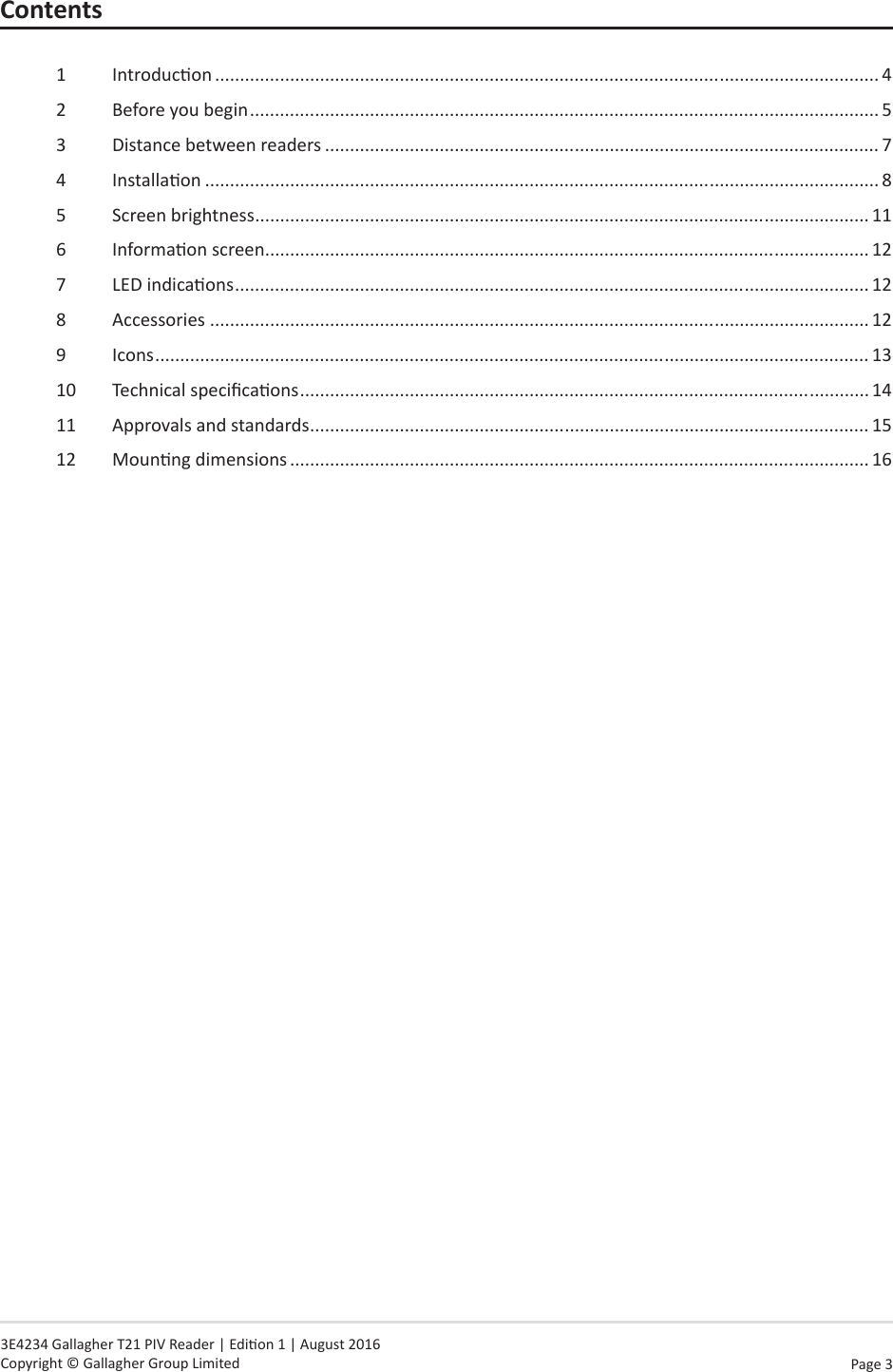 Page  3   3E4234 Gallagher T21 PIV Reader | Edion 1 | August 2016 Copyright © Gallagher Group LimitedContents1  Introducon ..................................................................................................................................... 42  Before you begin .............................................................................................................................. 53  Distance between readers ............................................................................................................... 74  Installaon ....................................................................................................................................... 85  Screen brightness ........................................................................................................................... 116  Informaon screen ......................................................................................................................... 127  LED indicaons ............................................................................................................................... 128  Accessories .................................................................................................................................... 129 Icons ............................................................................................................................................... 1310  Technical specicaons .................................................................................................................. 1411  Approvals and standards ................................................................................................................ 1512  Mounng dimensions .................................................................................................................... 16