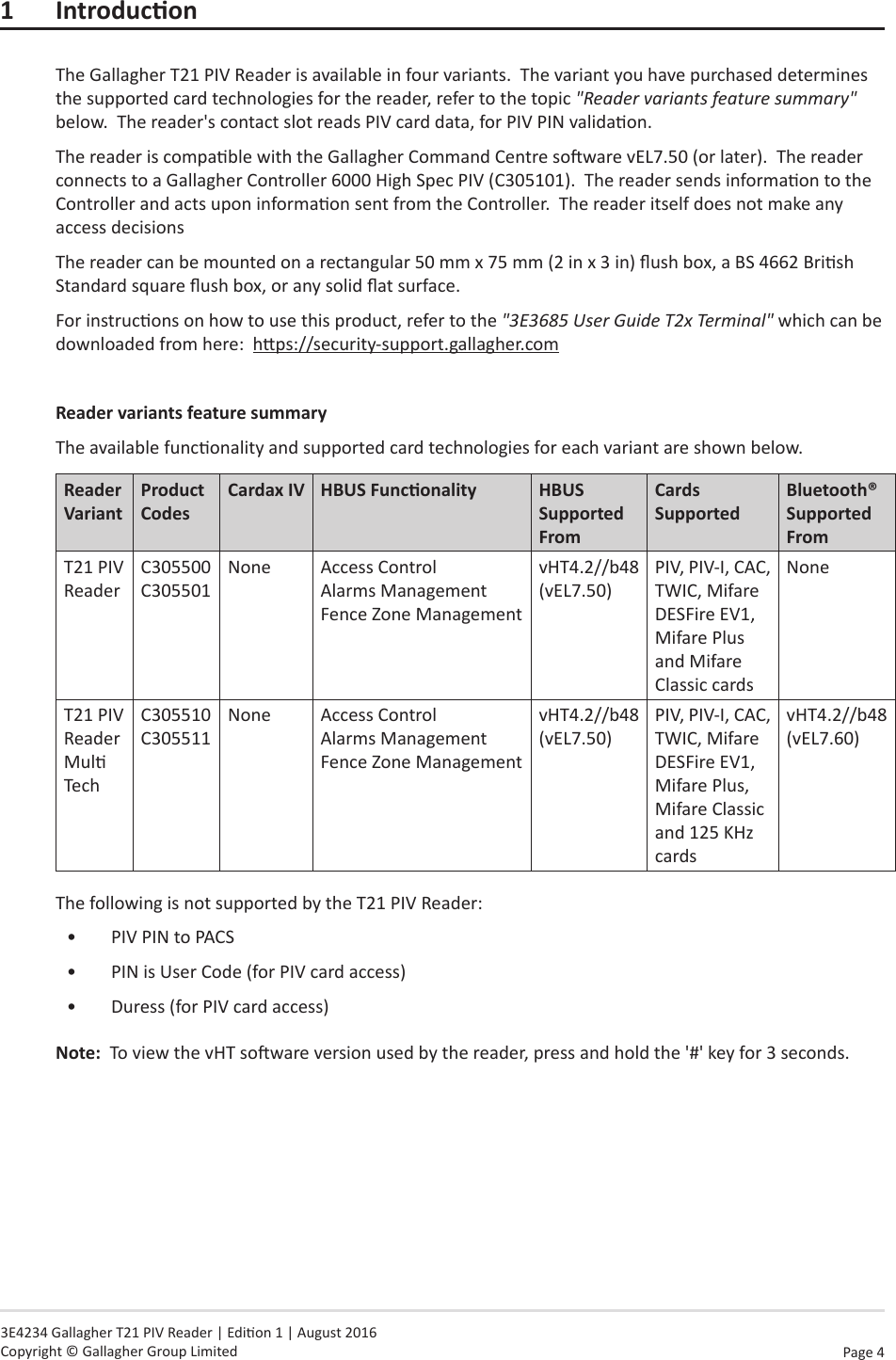 Page  4   3E4234 Gallagher T21 PIV Reader | Edion 1 | August 2016 Copyright © Gallagher Group Limited1 IntroduconThe Gallagher T21 PIV Reader is available in four variants.  The variant you have purchased determines the supported card technologies for the reader, refer to the topic &quot;Reader variants feature summary&quot; below.  The reader&apos;s contact slot reads PIV card data, for PIV PIN validaon.The reader is compable with the Gallagher Command Centre soware vEL7.50 (or later).  The reader connects to a Gallagher Controller 6000 High Spec PIV (C305101).  The reader sends informaon to the Controller and acts upon informaon sent from the Controller.  The reader itself does not make any access decisionsThe reader can be mounted on a rectangular 50 mm x 75 mm (2 in x 3 in) ush box, a BS 4662 Brish Standard square ush box, or any solid at surface.For instrucons on how to use this product, refer to the &quot;3E3685 User Guide T2x Terminal&quot; which can be downloaded from here:  hps://security-support.gallagher.comReader variants feature summaryThe available funconality and supported card technologies for each variant are shown below.Reader VariantProduct CodesCardax IV HBUSFunconality HBUS Supported FromCards SupportedBluetooth® Supported FromT21 PIV ReaderC305500 C305501None Access Control Alarms Management Fence Zone ManagementvHT4.2//b48 (vEL7.50)PIV, PIV-I, CAC, TWIC, Mifare DESFire EV1, Mifare Plus and Mifare Classic cardsNoneT21 PIV Reader Mul TechC305510 C305511None Access Control Alarms Management Fence Zone ManagementvHT4.2//b48 (vEL7.50)PIV, PIV-I, CAC, TWIC, Mifare DESFire EV1, Mifare Plus, Mifare Classic and 125 KHz cardsvHT4.2//b48 (vEL7.60)The following is not supported by the T21 PIV Reader:•  PIV PIN to PACS•  PIN is User Code (for PIV card access)•  Duress (for PIV card access)Note:  To view the vHT soware version used by the reader, press and hold the &apos;#&apos; key for 3 seconds.