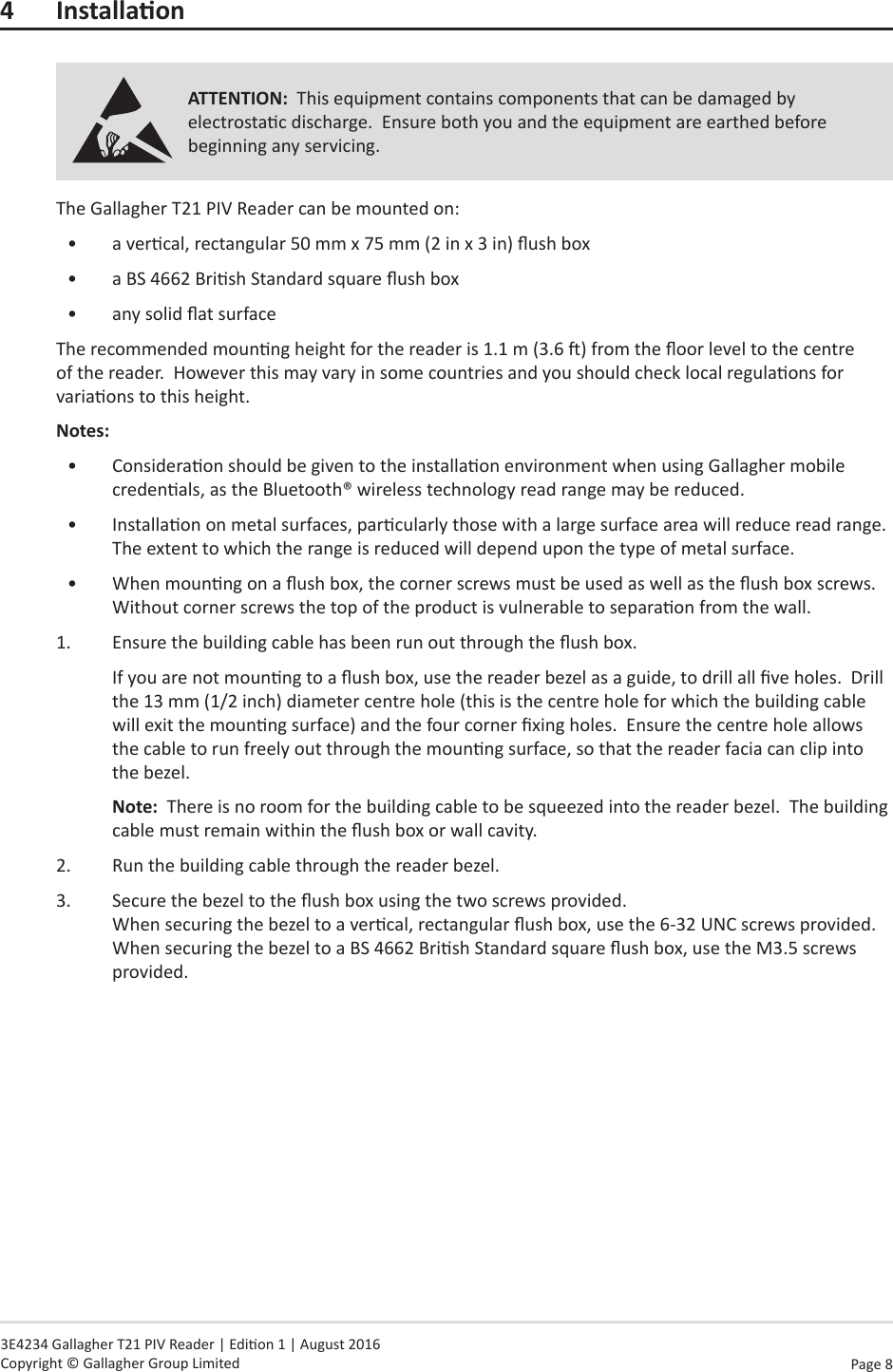 Page  8   3E4234 Gallagher T21 PIV Reader | Edion 1 | August 2016 Copyright © Gallagher Group Limited4 InstallaonATTENTION:  This equipment contains components that can be damaged by electrostac discharge.  Ensure both you and the equipment are earthed before beginning any servicing.The Gallagher T21 PIV Reader can be mounted on:•  a vercal, rectangular 50 mm x 75 mm (2 in x 3 in) ush box•  a BS 4662 Brish Standard square ush box•  any solid at surfaceThe recommended mounng height for the reader is 1.1 m (3.6 ) from the oor level to the centre of the reader.  However this may vary in some countries and you should check local regulaons for variaons to this height.Notes:  •  Consideraon should be given to the installaon environment when using Gallagher mobile credenals, as the Bluetooth® wireless technology read range may be reduced.•  Installaon on metal surfaces, parcularly those with a large surface area will reduce read range.  The extent to which the range is reduced will depend upon the type of metal surface.•  When mounng on a ush box, the corner screws must be used as well as the ush box screws.  Without corner screws the top of the product is vulnerable to separaon from the wall.1.  Ensure the building cable has been run out through the ush box.If you are not mounng to a ush box, use the reader bezel as a guide, to drill all ve holes.  Drill the 13 mm (1/2 inch) diameter centre hole (this is the centre hole for which the building cable will exit the mounng surface) and the four corner xing holes.  Ensure the centre hole allows the cable to run freely out through the mounng surface, so that the reader facia can clip into the bezel.Note:  There is no room for the building cable to be squeezed into the reader bezel.  The building cable must remain within the ush box or wall cavity.2.  Run the building cable through the reader bezel.3.  Secure the bezel to the ush box using the two screws provided. When securing the bezel to a vercal, rectangular ush box, use the 6-32 UNC screws provided.  When securing the bezel to a BS 4662 Brish Standard square ush box, use the M3.5 screws provided.
