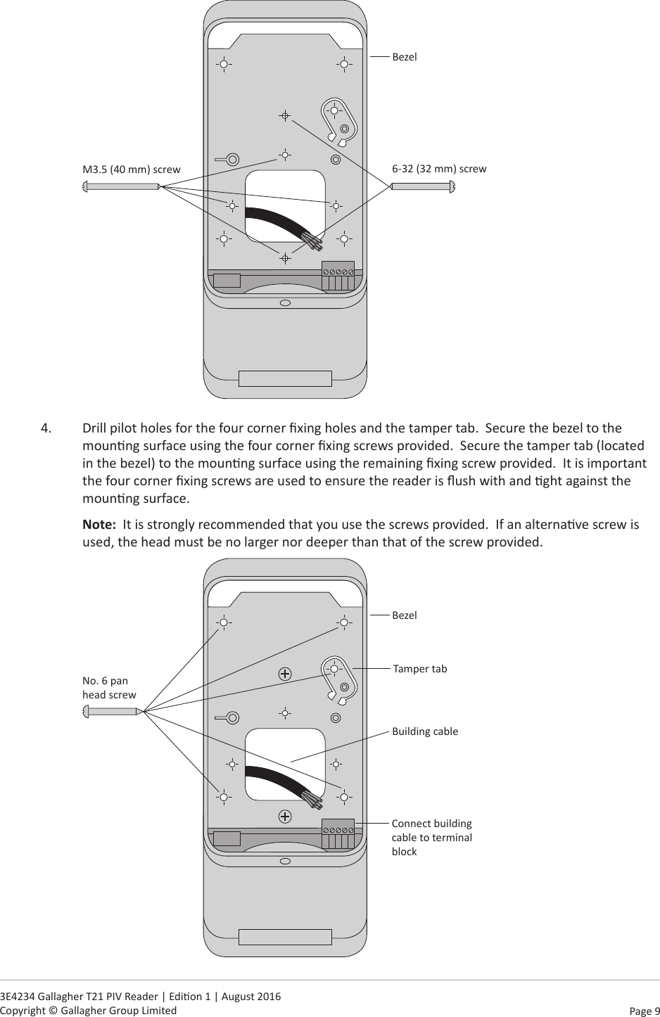 Page  9   3E4234 Gallagher T21 PIV Reader | Edion 1 | August 2016 Copyright © Gallagher Group LimitedBezel6-32 (32 mm) screwM3.5 (40 mm) screw    4.  Drill pilot holes for the four corner xing holes and the tamper tab.  Secure the bezel to the mounng surface using the four corner xing screws provided.  Secure the tamper tab (located in the bezel) to the mounng surface using the remaining xing screw provided.  It is important the four corner xing screws are used to ensure the reader is ush with and ght against the mounng surface. Note:  It is strongly recommended that you use the screws provided.  If an alternave screw is used, the head must be no larger nor deeper than that of the screw provided.No. 6 pan  head screwBezelBuilding cableTamper tabConnect building cable to terminal block