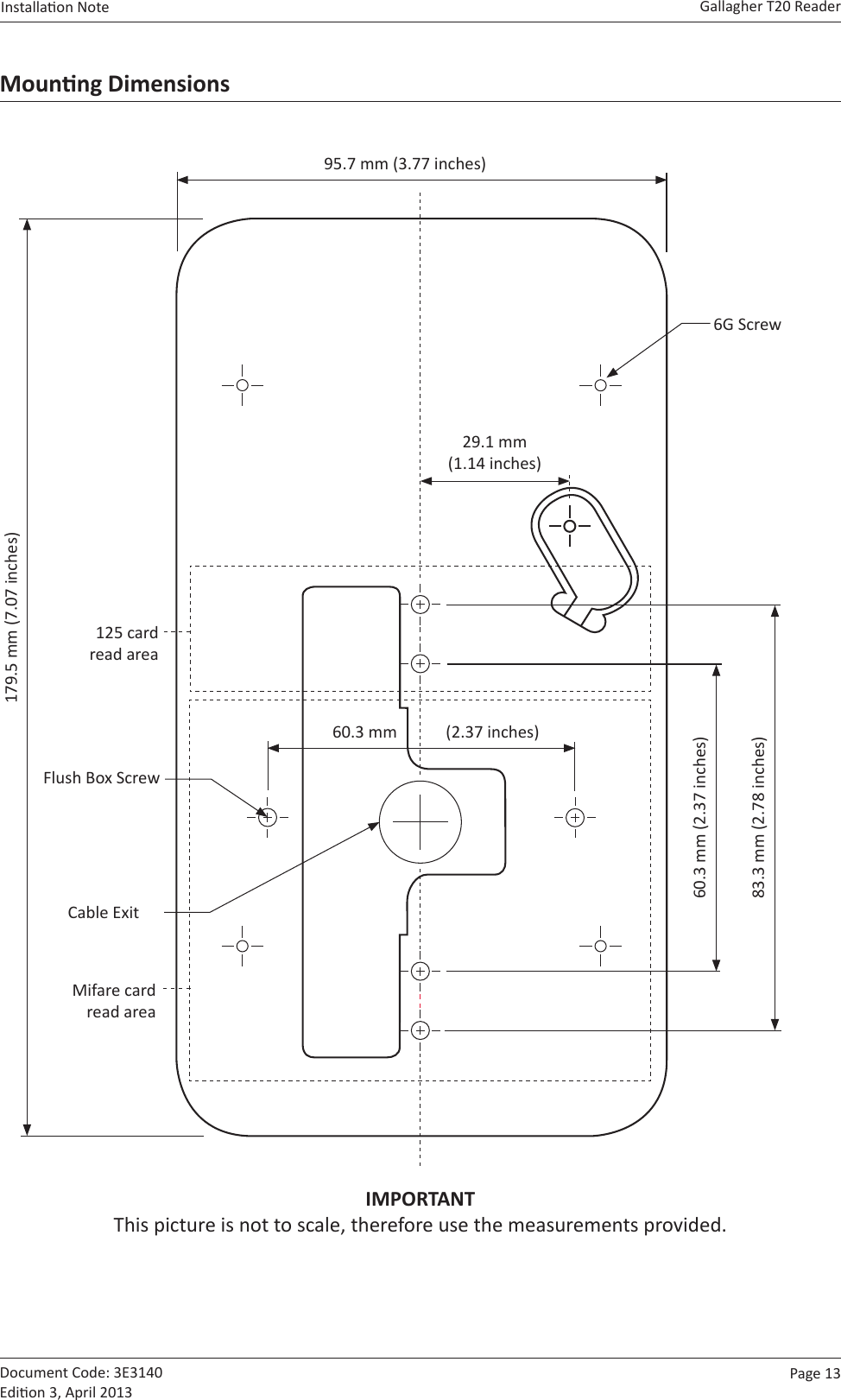 Page  13   Gallagher T20 ReaderInstallaon Note  Document Code: 3E3140 Edion 3, April 2013Mounng Dimensions179.5 mm (7.07 inches)95.7 mm (3.77 inches)6G Screw60.3 mm (2.37 inches)29.1 mm  (1.14 inches)                60.3 mm            (2.37 inches)83.3 mm (2.78 inches)Flush Box ScrewCable Exit125 card read areaMifare card read areaIMPORTANT This picture is not to scale, therefore use the measurements provided.