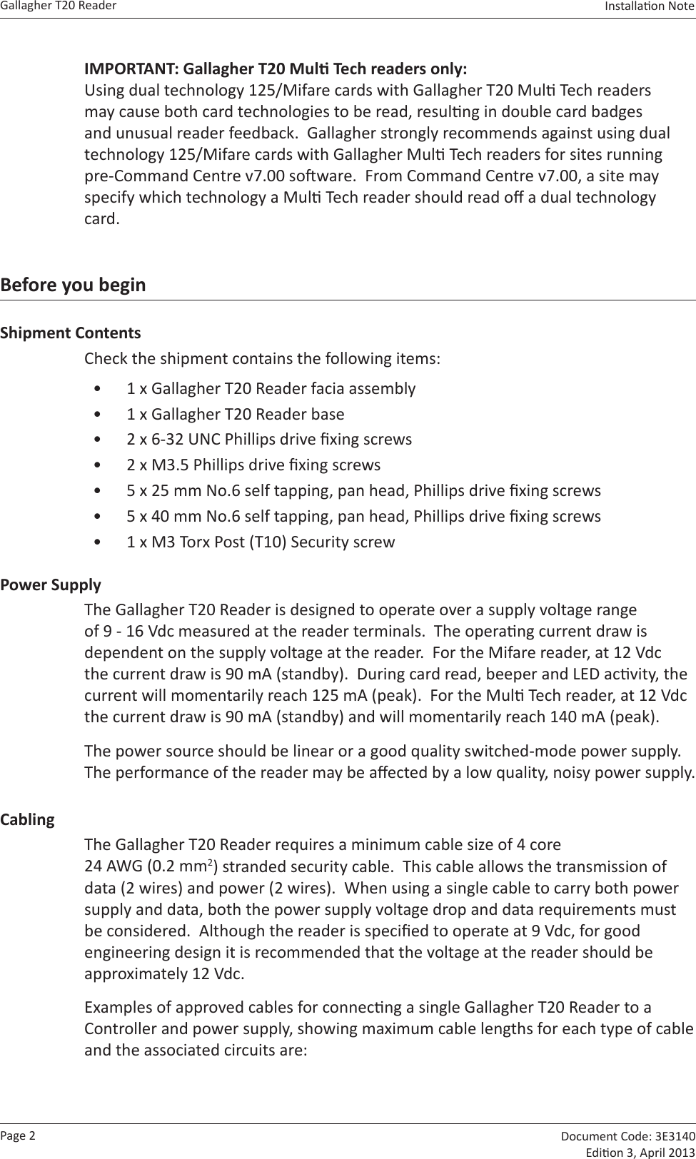 Page 2Gallagher T20 Reader  Document Code: 3E3140 Edion 3, April 2013Installaon Note  IMPORTANT: Gallagher T20 Mul Tech readers only: Using dual technology 125/Mifare cards with Gallagher T20 Mul Tech readers may cause both card technologies to be read, resulng in double card badges and unusual reader feedback.  Gallagher strongly recommends against using dual technology 125/Mifare cards with Gallagher Mul Tech readers for sites running pre-Command Centre v7.00 soware.  From Command Centre v7.00, a site may specify which technology a Mul Tech reader should read o a dual technology card.Before you beginShipment ContentsCheck the shipment contains the following items:•  1 x Gallagher T20 Reader facia assembly•  1 x Gallagher T20 Reader base•  2 x 6-32 UNC Phillips drive xing screws•  2 x M3.5 Phillips drive xing screws•  5 x 25 mm No.6 self tapping, pan head, Phillips drive xing screws•  5 x 40 mm No.6 self tapping, pan head, Phillips drive xing screws•  1 x M3 Torx Post (T10) Security screwPower SupplyThe Gallagher T20 Reader is designed to operate over a supply voltage range of 9 - 16 Vdc measured at the reader terminals.  The operang current draw is dependent on the supply voltage at the reader.  For the Mifare reader, at 12 Vdc the current draw is 90 mA (standby).  During card read, beeper and LED acvity, the current will momentarily reach 125 mA (peak).  For the Mul Tech reader, at 12 Vdc the current draw is 90 mA (standby) and will momentarily reach 140 mA (peak).The power source should be linear or a good quality switched-mode power supply.  The performance of the reader may be aected by a low quality, noisy power supply.CablingThe Gallagher T20 Reader requires a minimum cable size of 4 core 24 AWG (0.2 mm2) stranded security cable.  This cable allows the transmission of data (2 wires) and power (2 wires).  When using a single cable to carry both power supply and data, both the power supply voltage drop and data requirements must be considered.  Although the reader is specied to operate at 9 Vdc, for good engineering design it is recommended that the voltage at the reader should be approximately 12 Vdc.Examples of approved cables for connecng a single Gallagher T20 Reader to a Controller and power supply, showing maximum cable lengths for each type of cable and the associated circuits are: