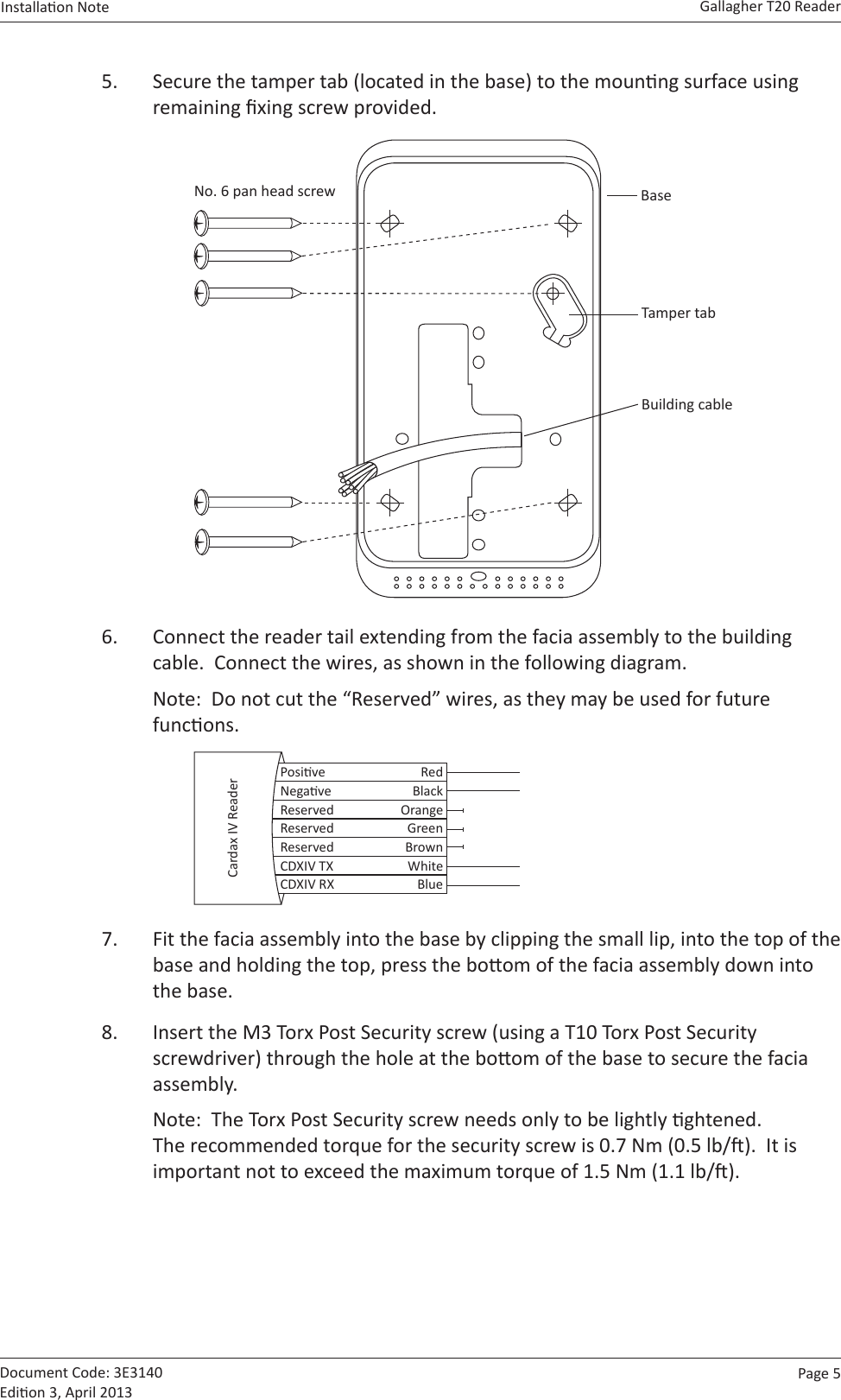 Page  5   Gallagher T20 ReaderInstallaon Note  Document Code: 3E3140 Edion 3, April 20135.  Secure the tamper tab (located in the base) to the mounng surface using remaining xing screw provided.  BaseBuilding cableNo. 6 pan head screwTamper tab6.  Connect the reader tail extending from the facia assembly to the building cable.  Connect the wires, as shown in the following diagram.Note:  Do not cut the “Reserved” wires, as they may be used for future funcons.  Posive RedNegave BlackReserved OrangeReserved GreenReserved BrownCDXIV TX WhiteCDXIV RX BlueCardax IV Reader7.  Fit the facia assembly into the base by clipping the small lip, into the top of the base and holding the top, press the boom of the facia assembly down into the base.8.  Insert the M3 Torx Post Security screw (using a T10 Torx Post Security screwdriver) through the hole at the boom of the base to secure the facia assembly.  Note:  The Torx Post Security screw needs only to be lightly ghtened.   The recommended torque for the security screw is 0.7 Nm (0.5 lb/).  It is important not to exceed the maximum torque of 1.5 Nm (1.1 lb/).