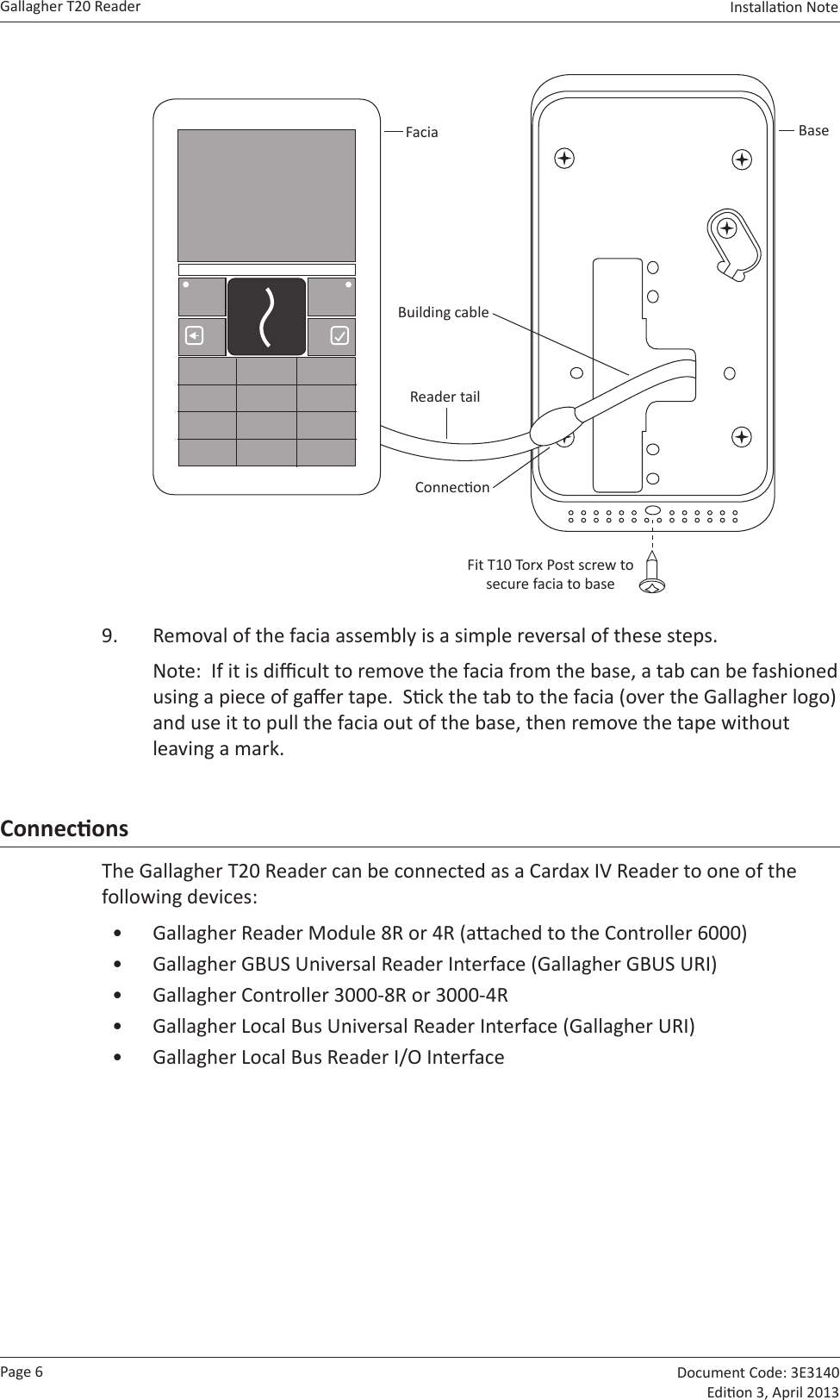 Page 6Gallagher T20 Reader  Document Code: 3E3140 Edion 3, April 2013Installaon Note  BaseFaciaFit T10 Torx Post screw to secure facia to baseBuilding cableReader tailConnecon9.  Removal of the facia assembly is a simple reversal of these steps.Note:  If it is dicult to remove the facia from the base, a tab can be fashioned using a piece of gaer tape.  Sck the tab to the facia (over the Gallagher logo) and use it to pull the facia out of the base, then remove the tape without leaving a mark.ConneconsThe Gallagher T20 Reader can be connected as a Cardax IV Reader to one of the following devices:•  Gallagher Reader Module 8R or 4R (aached to the Controller 6000)•  Gallagher GBUS Universal Reader Interface (Gallagher GBUS URI)•  Gallagher Controller 3000-8R or 3000-4R•  Gallagher Local Bus Universal Reader Interface (Gallagher URI)•  Gallagher Local Bus Reader I/O Interface