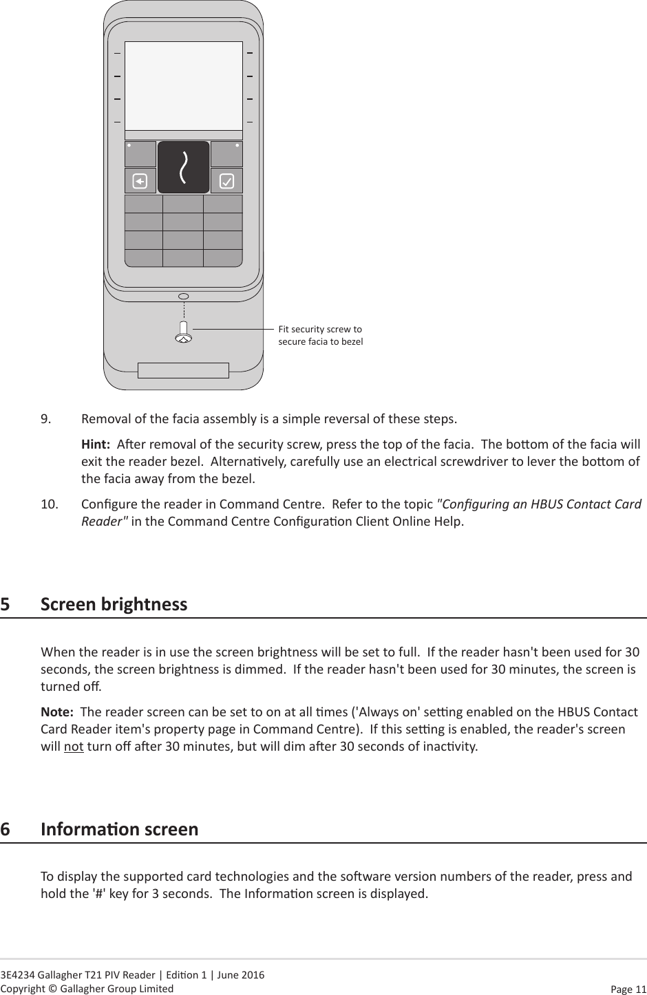 Page  11   3E4234 Gallagher T21 PIV Reader | Edion 1 | June 2016 Copyright © Gallagher Group Limited Fit security screw to secure facia to bezel9.  Removal of the facia assembly is a simple reversal of these steps.Hint:  Aer removal of the security screw, press the top of the facia.  The boom of the facia will exit the reader bezel.  Alternavely, carefully use an electrical screwdriver to lever the boom of the facia away from the bezel.10.  Congure the reader in Command Centre.  Refer to the topic &quot;Conguring an HBUS Contact Card Reader&quot; in the Command Centre Conguraon Client Online Help.5  Screen brightnessWhen the reader is in use the screen brightness will be set to full.  If the reader hasn&apos;t been used for 30 seconds, the screen brightness is dimmed.  If the reader hasn&apos;t been used for 30 minutes, the screen is turned o.Note:  The reader screen can be set to on at all mes (&apos;Always on&apos; seng enabled on the HBUS Contact Card Reader item&apos;s property page in Command Centre).  If this seng is enabled, the reader&apos;s screen will not turn o aer 30 minutes, but will dim aer 30 seconds of inacvity.6 InformaonscreenTo display the supported card technologies and the soware version numbers of the reader, press and hold the &apos;#&apos; key for 3 seconds.  The Informaon screen is displayed.