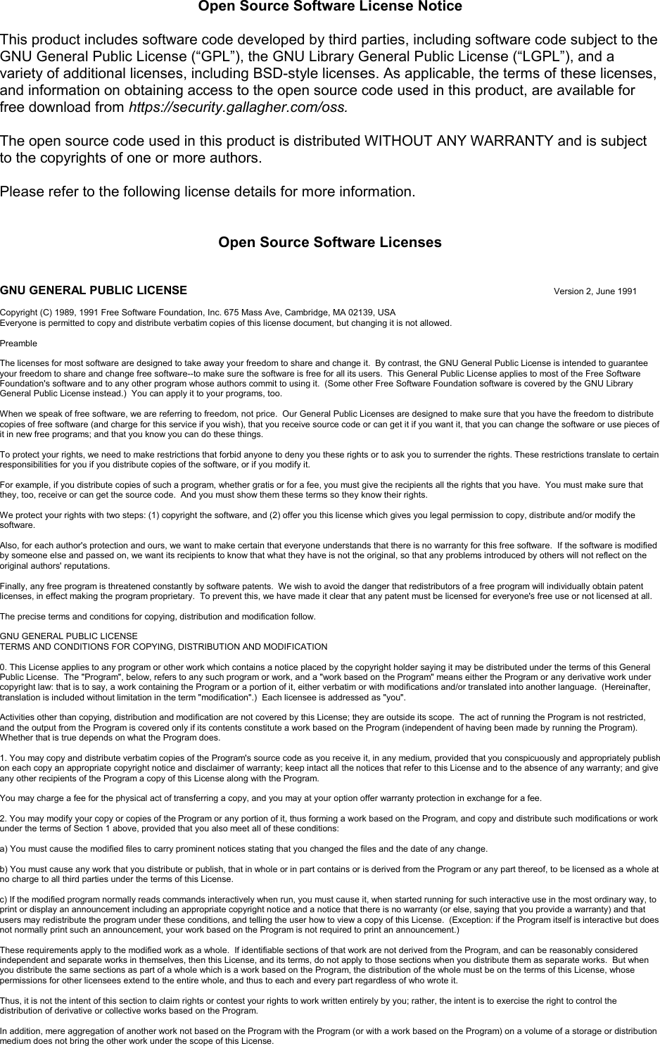 Open Source Software License NoticeThis product includes software code developed by third parties, including software code subject to the GNU General Public License (“GPL”), the GNU Library General Public License (“LGPL”), and a variety of additional licenses, including BSD-style licenses.As applicable, the terms of these licenses,and information on obtaining access to the open source code used in this product, are available for free download from https://security.gallagher.com/oss.The open source code used in this product is distributed WITHOUT ANY WARRANTY and is subjectto the copyrights of one or more authors. Please refer to the following license details for more information.Open Source Software LicensesGNU GENERAL PUBLIC LICENSE Version 2, June 1991Copyright (C) 1989, 1991 Free Software Foundation, Inc. 675 Mass Ave, Cambridge, MA 02139, USAEveryone is permitted to copy and distribute verbatim copies of this license document, but changing it is not allowed.PreambleThe licenses for most software are designed to take away your freedom to share and change it.  By contrast, the GNU General Public License is intended to guarantee your freedom to share and change free software--to make sure the software is free for all its users.  This General Public License applies to most of the Free SoftwareFoundation&apos;s software and to any other program whose authors commit to using it.  (Some other Free Software Foundation software is covered by the GNU Library General Public License instead.)  You can apply it to your programs, too.When we speak of free software, we are referring to freedom, not price.  Our General Public Licenses are designed to make sure that you have the freedom to distribute copies of free software (and charge for this service if you wish), that you receive source code or can get it if you want it, that you can change the software or use pieces of it in new free programs; and that you know you can do these things.To protect your rights, we need to make restrictions that forbid anyone to deny you these rights or to ask you to surrender the rights. These restrictions translate to certain responsibilities for you if you distribute copies of the software, or if you modify it.For example, if you distribute copies of such a program, whether gratis or for a fee, you must give the recipients all the rights that you have.  You must make sure that they, too, receive or can get the source code.  And you must show them these terms so they know their rights.We protect your rights with two steps: (1) copyright the software, and (2) offer you this license which gives you legal permission to copy, distribute and/or modify the software.Also, for each author&apos;s protection and ours, we want to make certain that everyone understands that there is no warranty for this free software.  If the software is modified by someone else and passed on, we want its recipients to know that what they have is not the original, so that any problems introduced by others will not reflect on the original authors&apos; reputations.Finally, any free program is threatened constantly by software patents.  We wish to avoid the danger that redistributors of a free program will individually obtain patent licenses, in effect making the program proprietary.  To prevent this, we have made it clear that any patent must be licensed for everyone&apos;s free use or not licensed at all.The precise terms and conditions for copying, distribution and modification follow.GNU GENERAL PUBLIC LICENSETERMS AND CONDITIONS FOR COPYING, DISTRIBUTION AND MODIFICATION0. This License applies to any program or other work which contains a notice placed by the copyright holder saying it may be distributed under the terms of this GeneralPublic License.  The &quot;Program&quot;, below, refers to any such program or work, and a &quot;work based on the Program&quot; means either the Program or any derivative work under copyright law: that is to say, a work containing the Program or a portion of it, either verbatim or with modifications and/or translated into another language.  (Hereinafter, translation is included without limitation in the term &quot;modification&quot;.)  Each licensee is addressed as &quot;you&quot;.Activities other than copying, distribution and modification are not covered by this License; they are outside its scope.  The act of running the Program is not restricted, and the output from the Program is covered only if its contents constitute a work based on the Program (independent of having been made by running the Program).Whether that is true depends on what the Program does.1. You may copy and distribute verbatim copies of the Program&apos;s source code as you receive it, in any medium, provided that you conspicuously and appropriately publish on each copy an appropriate copyright notice and disclaimer of warranty; keep intact all the notices that refer to this License and to the absence of any warranty; and give any other recipients of the Program a copy of this License along with the Program.You may charge a fee for the physical act of transferring a copy, and you may at your option offer warranty protection in exchange for a fee.2. You may modify your copy or copies of the Program or any portion of it, thus forming a work based on the Program, and copy and distribute such modifications or workunder the terms of Section 1 above, provided that you also meet all of these conditions:a) You must cause the modified files to carry prominent notices stating that you changed the files and the date of any change.b) You must cause any work that you distribute or publish, that in whole or in part contains or is derived from the Program or any part thereof, to be licensed as a whole atno charge to all third parties under the terms of this License.c) If the modified program normally reads commands interactively when run, you must cause it, when started running for such interactive use in the most ordinary way, to print or display an announcement including an appropriate copyright notice and a notice that there is no warranty (or else, saying that you provide a warranty) and that users may redistribute the program under these conditions, and telling the user how to view a copy of this License.  (Exception: if the Program itself is interactive but does not normally print such an announcement, your work based on the Program is not required to print an announcement.)These requirements apply to the modified work as a whole.  If identifiable sections of that work are not derived from the Program, and can be reasonably considered independent and separate works in themselves, then this License, and its terms, do not apply to those sections when you distribute them as separate works.  But when you distribute the same sections as part of a whole which is a work based on the Program, the distribution of the whole must be on the terms of this License, whose permissions for other licensees extend to the entire whole, and thus to each and every part regardless of who wrote it.Thus, it is not the intent of this section to claim rights or contest your rights to work written entirely by you; rather, the intent is to exercise the right to control the distribution of derivative or collective works based on the Program.In addition, mere aggregation of another work not based on the Program with the Program (or with a work based on the Program) on a volume of a storage or distribution medium does not bring the other work under the scope of this License.