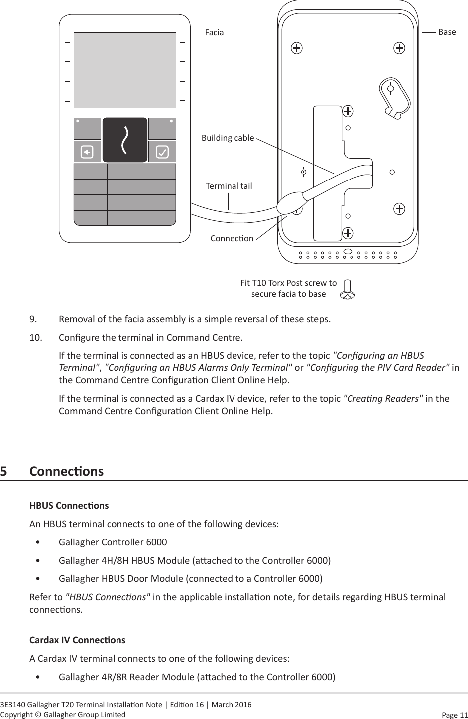 Page  11   3E3140 Gallagher T20 Terminal Installaon Note | Edion 16 | March 2016 Copyright © Gallagher Group LimitedFaciaFit T10 Torx Post screw to secure facia to baseBuilding cableTerminal tailConneconBase9.  Removal of the facia assembly is a simple reversal of these steps.10.  Congure the terminal in Command Centre.If the terminal is connected as an HBUS device, refer to the topic &quot;Conguring an HBUS Terminal&quot;, &quot;Conguring an HBUS Alarms Only Terminal&quot; or &quot;Conguring the PIV Card Reader&quot; in the Command Centre Conguraon Client Online Help.If the terminal is connected as a Cardax IV device, refer to the topic &quot;Creang Readers&quot; in the Command Centre Conguraon Client Online Help.5 ConneconsHBUSConneconsAn HBUS terminal connects to one of the following devices:•  Gallagher Controller 6000•  Gallagher 4H/8H HBUS Module (aached to the Controller 6000)•  Gallagher HBUS Door Module (connected to a Controller 6000)Refer to &quot;HBUS Connecons&quot; in the applicable installaon note, for details regarding HBUS terminal connecons.CardaxIVConneconsA Cardax IV terminal connects to one of the following devices:•  Gallagher 4R/8R Reader Module (aached to the Controller 6000)