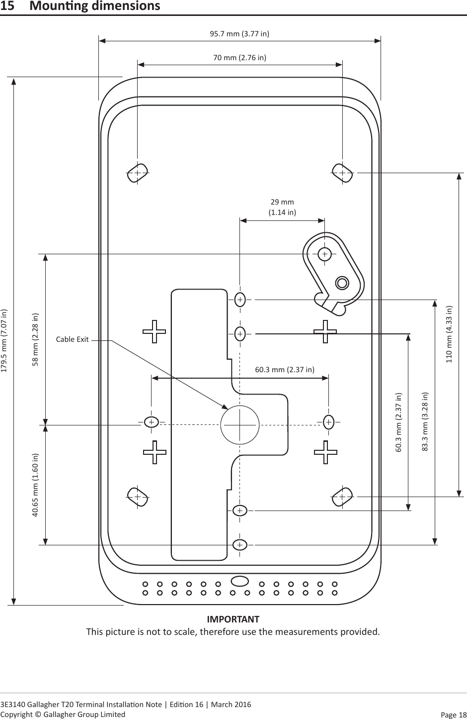 Page  18   3E3140 Gallagher T20 Terminal Installaon Note | Edion 16 | March 2016 Copyright © Gallagher Group LimitedIMPORTANT This picture is not to scale, therefore use the measurements provided.15 Mounngdimensions179.5 mm (7.07 in)95.7 mm (3.77 in)60.3 mm (2.37 in)29 mm  (1.14 in)60.3 mm (2.37 in)83.3 mm (3.28 in)Cable Exit110 mm (4.33 in)40.65 mm (1.60 in) 58 mm (2.28 in)70 mm (2.76 in)