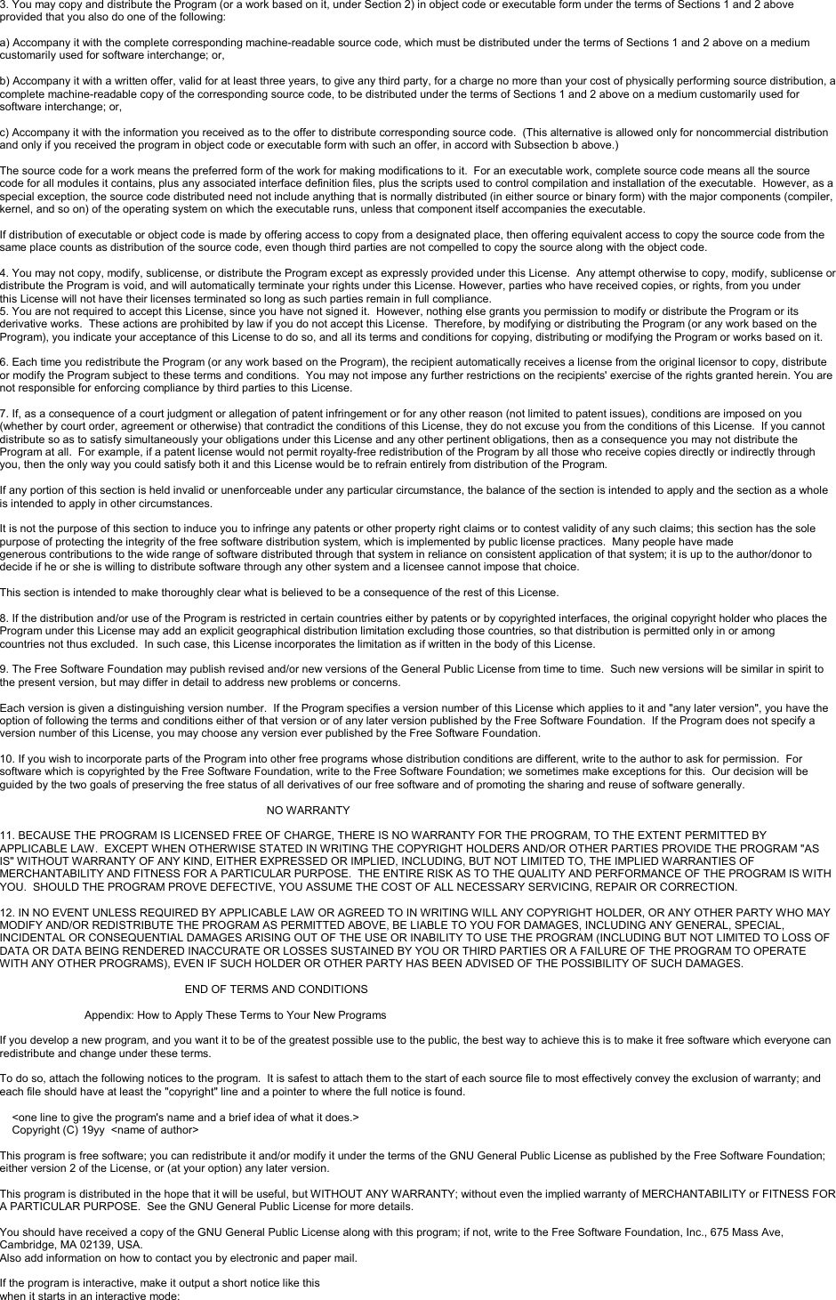 3. You may copy and distribute the Program (or a work based on it, under Section 2) in object code or executable form under the terms of Sections 1 and 2 above provided that you also do one of the following:a) Accompany it with the complete corresponding machine-readable source code, which must be distributed under the terms of Sections 1 and 2 above on a medium customarily used for software interchange; or,b) Accompany it with a written offer, valid for at least three years, to give any third party, for a charge no more than your cost of physically performing source distribution, a complete machine-readable copy of the corresponding source code, to be distributed under the terms of Sections 1 and 2 above on a medium customarily used for software interchange; or,c) Accompany it with the information you received as to the offer to distribute corresponding source code.  (This alternative is allowed only for noncommercial distribution and only if you received the program in object code or executable form with such an offer, in accord with Subsection b above.)The source code for a work means the preferred form of the work for making modifications to it.  For an executable work, complete source code means all the source code for all modules it contains, plus any associated interface definition files, plus the scripts used to control compilation and installation of the executable.  However, as aspecial exception, the source code distributed need not include anything that is normally distributed (in either source or binary form) with the major components (compiler, kernel, and so on) of the operating system on which the executable runs, unless that component itself accompanies the executable.If distribution of executable or object code is made by offering access to copy from a designated place, then offering equivalent access to copy the source code from the same place counts as distribution of the source code, even though third parties are not compelled to copy the source along with the object code.4. You may not copy, modify, sublicense, or distribute the Program except as expressly provided under this License. Any attempt otherwise to copy, modify, sublicense or distribute the Program is void, and will automatically terminate your rights under this License. However, parties who have received copies, or rights, from you underthis License will not have their licenses terminated so long as such parties remain in full compliance.5. You are not required to accept this License, since you have not signed it.  However, nothing else grants you permission to modify or distribute the Program or its derivative works.  These actions are prohibited by law if you do not accept this License.  Therefore, by modifying or distributing the Program (or any work based on theProgram), you indicate your acceptance of this License to do so, and all its terms and conditions for copying, distributing or modifying the Program or works based on it.6. Each time you redistribute the Program (or any work based on the Program), the recipient automatically receives a license from the original licensor to copy, distribute or modify the Program subject to these terms and conditions.  You may not impose any further restrictions on the recipients&apos; exercise of the rights granted herein. You are not responsible for enforcing compliance by third parties to this License.7. If, as a consequence of a court judgment or allegation of patent infringement or for any other reason (not limited to patent issues), conditions are imposed on you (whether by court order, agreement or otherwise) that contradict the conditions of this License, they do not excuse you from the conditions of this License.  If you cannotdistribute so as to satisfy simultaneously your obligations under this License and any other pertinent obligations, then as a consequence you may not distribute the Program at all.  For example, if a patent license would not permit royalty-free redistribution of the Program by all those who receive copies directly or indirectly through you, then the only way you could satisfy both it and this License would be to refrain entirely from distribution of the Program.If any portion of this section is held invalid or unenforceable under any particular circumstance, the balance of the section is intended to apply and the section as a whole is intended to apply in other circumstances.It is not the purpose of this section to induce you to infringe any patents or other property right claims or to contest validity of any such claims; this section has the sole purpose of protecting the integrity of the free software distribution system, which is implemented by public license practices.  Many people have madegenerous contributions to the wide range of software distributed through that system in reliance on consistent application of that system; it is up to the author/donor to decide if he or she is willing to distribute software through any other system and a licensee cannot impose that choice.This section is intended to make thoroughly clear what is believed to be a consequence of the rest of this License.8. If the distribution and/or use of the Program is restricted in certain countries either by patents or by copyrighted interfaces, the original copyright holder who places the Program under this License may add an explicit geographical distribution limitation excluding those countries, so that distribution is permitted only in or amongcountries not thus excluded.  In such case, this License incorporates the limitation as if written in the body of this License.9. The Free Software Foundation may publish revised and/or new versions of the General Public License from time to time.  Such new versions will be similar in spirit to the present version, but may differ in detail to address new problems or concerns.Each version is given a distinguishing version number.  If the Program specifies a version number of this License which applies to it and &quot;any later version&quot;, you have the option of following the terms and conditions either of that version or of any later version published by the Free Software Foundation.  If the Program does not specify a version number of this License, you may choose any version ever published by the Free Software Foundation.10. If you wish to incorporate parts of the Program into other free programs whose distribution conditions are different, write to the author to ask for permission.  For software which is copyrighted by the Free Software Foundation, write to the Free Software Foundation; we sometimes make exceptions for this.  Our decision will be guided by the two goals of preserving the free status of all derivatives of our free software and of promoting the sharing and reuse of software generally.NO WARRANTY11. BECAUSE THE PROGRAM IS LICENSED FREE OF CHARGE, THERE IS NO WARRANTY FOR THE PROGRAM, TO THE EXTENT PERMITTED BY APPLICABLE LAW.  EXCEPT WHEN OTHERWISE STATED IN WRITING THE COPYRIGHT HOLDERS AND/OR OTHER PARTIES PROVIDE THE PROGRAM &quot;AS IS&quot; WITHOUT WARRANTY OF ANY KIND, EITHER EXPRESSED OR IMPLIED, INCLUDING, BUT NOT LIMITED TO, THE IMPLIED WARRANTIES OFMERCHANTABILITY AND FITNESS FOR A PARTICULAR PURPOSE.  THE ENTIRE RISK AS TO THE QUALITY AND PERFORMANCE OF THE PROGRAM IS WITH YOU.  SHOULD THE PROGRAM PROVE DEFECTIVE, YOU ASSUME THE COST OF ALL NECESSARY SERVICING, REPAIR OR CORRECTION.12. IN NO EVENT UNLESS REQUIRED BY APPLICABLE LAW OR AGREED TO IN WRITING WILL ANY COPYRIGHT HOLDER, OR ANY OTHER PARTY WHO MAY MODIFY AND/OR REDISTRIBUTE THE PROGRAM AS PERMITTED ABOVE, BE LIABLE TO YOU FOR DAMAGES, INCLUDING ANY GENERAL, SPECIAL, INCIDENTAL OR CONSEQUENTIAL DAMAGES ARISING OUT OF THE USE OR INABILITY TO USE THE PROGRAM (INCLUDING BUT NOT LIMITED TO LOSS OF DATA OR DATA BEING RENDERED INACCURATE OR LOSSES SUSTAINED BY YOU OR THIRD PARTIES OR A FAILURE OF THE PROGRAM TO OPERATE WITH ANY OTHER PROGRAMS), EVEN IF SUCH HOLDER OR OTHER PARTY HAS BEEN ADVISED OF THE POSSIBILITY OF SUCH DAMAGES.END OF TERMS AND CONDITIONSAppendix: How to Apply These Terms to Your New ProgramsIf you develop a new program, and you want it to be of the greatest possible use to the public, the best way to achieve this is to make it free software which everyone can redistribute and change under these terms.To do so, attach the following notices to the program.  It is safest to attach them to the start of each source file to most effectively convey the exclusion of warranty; and each file should have at least the &quot;copyright&quot; line and a pointer to where the full notice is found.&lt;one line to give the program&apos;s name and a brief idea of what it does.&gt;Copyright (C) 19yy  &lt;name of author&gt;This program is free software; you can redistribute it and/or modify it under the terms of the GNU General Public License as published by the Free Software Foundation; either version 2 of the License, or (at your option) any later version.This program is distributed in the hope that it will be useful, but WITHOUT ANY WARRANTY; without even the implied warranty of MERCHANTABILITY or FITNESS FOR A PARTICULAR PURPOSE.  See the GNU General Public License for more details.You should have received a copy of the GNU General Public License along with this program; if not, write to the Free Software Foundation, Inc., 675 Mass Ave, Cambridge, MA 02139, USA.Also add information on how to contact you by electronic and paper mail.If the program is interactive, make it output a short notice like thiswhen it starts in an interactive mode: