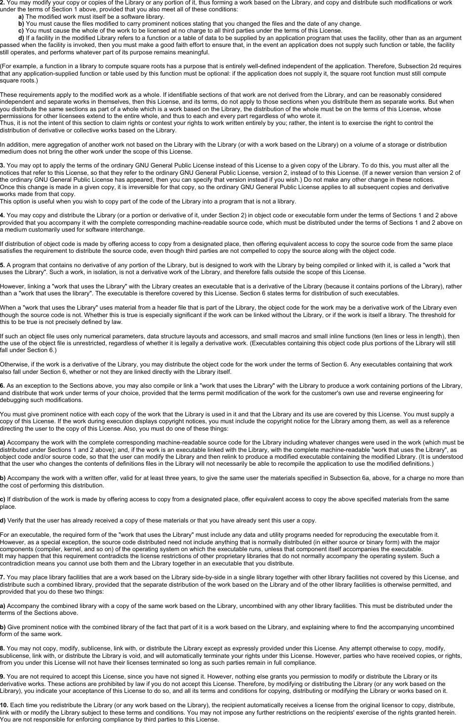 2. You may modify your copy or copies of the Library or any portion of it, thus forming a work based on the Library, and copy and distribute such modifications or work under the terms of Section 1 above, provided that you also meet all of these conditions:a) The modified work must itself be a software library.b) You must cause the files modified to carry prominent notices stating that you changed the files and the date of any change.c) You must cause the whole of the work to be licensed at no charge to all third parties under the terms of this License.d) If a facility in the modified Library refers to a function or a table of data to be supplied by an application program that uses the facility, other than as an argument passed when the facility is invoked, then you must make a good faith effort to ensure that, in the event an application does not supply such function or table, the facility still operates, and performs whatever part of its purpose remains meaningful. (For example, a function in a library to compute square roots has a purpose that is entirely well-defined independent of the application. Therefore, Subsection 2d requires that any application-supplied function or table used by this function must be optional: if the application does not supply it, the square root function must still compute square roots.)These requirements apply to the modified work as a whole. If identifiable sections of that work are not derived from the Library, and can be reasonably considered independent and separate works in themselves, then this License, and its terms, do not apply to those sections when you distribute them as separate works. But when you distribute the same sections as part of a whole which is a work based on the Library, the distribution of the whole must be on the terms of this License, whose permissions for other licensees extend to the entire whole, and thus to each and every part regardless of who wrote it.Thus, it is not the intent of this section to claim rights or contest your rights to work written entirely by you; rather, the intent is to exercise the right to control the distribution of derivative or collective works based on the Library.In addition, mere aggregation of another work not based on the Library with the Library (or with a work based on the Library) on a volume of a storage or distribution medium does not bring the other work under the scope of this License.3. You may opt to apply the terms of the ordinary GNU General Public License instead of this License to a given copy of the Library. To do this, you must alter all the notices that refer to this License, so that they refer to the ordinary GNU General Public License, version 2, instead of to this License. (If a newer version than version 2 of the ordinary GNU General Public License has appeared, then you can specify that version instead if you wish.) Do not make any other change in these notices.Once this change is made in a given copy, it is irreversible for that copy, so the ordinary GNU General Public License applies to all subsequent copies and derivative works made from that copy.This option is useful when you wish to copy part of the code of the Library into a program that is not a library.4. You may copy and distribute the Library (or a portion or derivative of it, under Section 2) in object code or executable form under the terms of Sections 1 and 2 above provided that you accompany it with the complete corresponding machine-readable source code, which must be distributed under the terms of Sections 1 and 2 above on a medium customarily used for software interchange.If distribution of object code is made by offering access to copy from a designated place, then offering equivalent access to copy the source code from the same place satisfies the requirement to distribute the source code, even though third parties are not compelled to copy the source along with the object code.5. A program that contains no derivative of any portion of the Library, but is designed to work with the Library by being compiled or linked with it, is called a &quot;work that uses the Library&quot;. Such a work, in isolation, is not a derivative work of the Library, and therefore falls outside the scope of this License.However, linking a &quot;work that uses the Library&quot; with the Library creates an executable that is a derivative of the Library (because it contains portions of the Library), rather than a &quot;work that uses the library&quot;. The executable is therefore covered by this License. Section 6 states terms for distribution of such executables.When a &quot;work that uses the Library&quot; uses material from a header file that is part of the Library, the object code for the work may be a derivative work of the Library even though the source code is not. Whether this is true is especially significant if the work can be linked without the Library, or if the work is itself a library. The threshold for this to be true is not precisely defined by law.If such an object file uses only numerical parameters, data structure layouts and accessors, and small macros and small inline functions (ten lines or less in length), then the use of the object file is unrestricted, regardless of whether it is legally a derivative work. (Executables containing this object code plus portions of the Library will still fall under Section 6.)Otherwise, if the work is a derivative of the Library, you may distribute the object code for the work under the terms of Section 6. Any executables containing that work also fall under Section 6, whether or not they are linked directly with the Library itself.6. As an exception to the Sections above, you may also compile or link a &quot;work that uses the Library&quot; with the Library to produce a work containing portions of the Library, and distribute that work under terms of your choice, provided that the terms permit modification of the work for the customer&apos;s own use and reverse engineering for debugging such modifications.You must give prominent notice with each copy of the work that the Library is used in it and that the Library and its use are covered by this License. You must supply a copy of this License. If the work during execution displays copyright notices, you must include the copyright notice for the Library among them, as well as a reference directing the user to the copy of this License. Also, you must do one of these things:a) Accompany the work with the complete corresponding machine-readable source code for the Library including whatever changes were used in the work (which must be distributed under Sections 1 and 2 above); and, if the work is an executable linked with the Library, with the complete machine-readable &quot;work that uses the Library&quot;, as object code and/or source code, so that the user can modify the Library and then relink to produce a modified executable containing the modified Library. (It is understood that the user who changes the contents of definitions files in the Library will not necessarily be able to recompile the application to use the modified definitions.)b) Accompany the work with a written offer, valid for at least three years, to give the same user the materials specified in Subsection 6a, above, for a charge no more than the cost of performing this distribution.c) If distribution of the work is made by offering access to copy from a designated place, offer equivalent access to copy the above specified materials from the same place.d) Verify that the user has already received a copy of these materials or that you have already sent this user a copy.For an executable, the required form of the &quot;work that uses the Library&quot; must include any data and utility programs needed for reproducing the executable from it. However, as a special exception, the source code distributed need not include anything that is normally distributed (in either source or binary form) with the major components (compiler, kernel, and so on) of the operating system on which the executable runs, unless that component itself accompanies the executable.It may happen that this requirement contradicts the license restrictions of other proprietary libraries that do not normally accompany the operating system. Such a contradiction means you cannot use both them and the Library together in an executable that you distribute.7. You may place library facilities that are a work based on the Library side-by-side in a single library together with other library facilities not covered by this License, and distribute such a combined library, provided that the separate distribution of the work based on the Library and of the other library facilities is otherwise permitted, and provided that you do these two things:a) Accompany the combined library with a copy of the same work based on the Library, uncombined with any other library facilities. This must be distributed under the terms of the Sections above.b) Give prominent notice with the combined library of the fact that part of it is a work based on the Library, and explaining where to find the accompanying uncombined form of the same work.8. You may not copy, modify, sublicense, link with, or distribute the Library except as expressly provided under this License. Any attempt otherwise to copy, modify, sublicense, link with, or distribute the Library is void, and will automatically terminate your rights under this License. However, parties who have received copies, or rights, from you under this License will not have their licenses terminated so long as such parties remain in full compliance.9. You are not required to accept this License, since you have not signed it. However, nothing else grants you permission to modify or distribute the Library or its derivative works. These actions are prohibited by law if you do not accept this License. Therefore, by modifying or distributing the Library (or any work based on the Library), you indicate your acceptance of this License to do so, and all its terms and conditions for copying, distributing or modifying the Library or works based on it.10. Each time you redistribute the Library (or any work based on the Library), the recipient automatically receives a license from the original licensor to copy, distribute, link with or modify the Library subject to these terms and conditions. You may not impose any further restrictions on the recipients&apos; exercise of the rights granted herein. You are not responsible for enforcing compliance by third parties to this License.