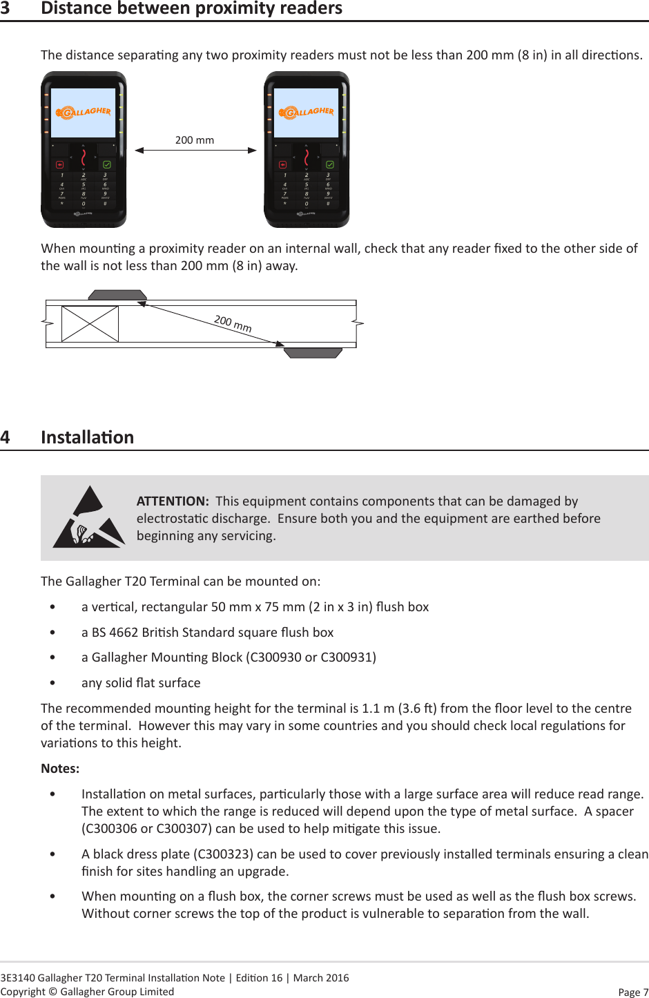 Page  7   3E3140 Gallagher T20 Terminal Installaon Note | Edion 16 | March 2016 Copyright © Gallagher Group Limited3  Distance between proximity readersThe distance separang any two proximity readers must not be less than 200 mm (8 in) in all direcons.200 mmWhen mounng a proximity reader on an internal wall, check that any reader xed to the other side of the wall is not less than 200 mm (8 in) away.   200 mm4 InstallaonATTENTION:  This equipment contains components that can be damaged by electrostac discharge.  Ensure both you and the equipment are earthed before beginning any servicing.The Gallagher T20 Terminal can be mounted on:•  a vercal, rectangular 50 mm x 75 mm (2 in x 3 in) ush box•  a BS 4662 Brish Standard square ush box•  a Gallagher Mounng Block (C300930 or C300931)•  any solid at surfaceThe recommended mounng height for the terminal is 1.1 m (3.6 ) from the oor level to the centre of the terminal.  However this may vary in some countries and you should check local regulaons for variaons to this height.Notes:  •  Installaon on metal surfaces, parcularly those with a large surface area will reduce read range.  The extent to which the range is reduced will depend upon the type of metal surface.  A spacer (C300306 or C300307) can be used to help migate this issue.•  A black dress plate (C300323) can be used to cover previously installed terminals ensuring a clean nish for sites handling an upgrade.•  When mounng on a ush box, the corner screws must be used as well as the ush box screws.  Without corner screws the top of the product is vulnerable to separaon from the wall.