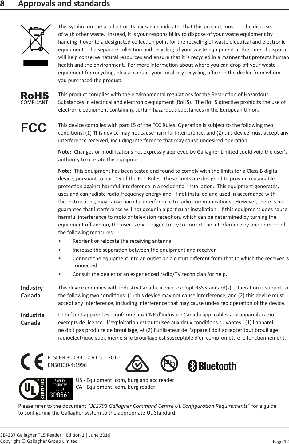 Page  12   3E4237 Gallagher T15 Reader | Edion 1 | June 2016 Copyright © Gallagher Group Limited8  Approvals and standardsThis symbol on the product or its packaging indicates that this product must not be disposed of with other waste.  Instead, it is your responsibility to dispose of your waste equipment by handing it over to a designated collecon point for the recycling of waste electrical and electronic equipment.  The separate collecon and recycling of your waste equipment at the me of disposal will help conserve natural resources and ensure that it is recycled in a manner that protects human health and the environment.  For more informaon about where you can drop o your waste equipment for recycling, please contact your local city recycling oce or the dealer from whom you purchased the product.This product complies with the environmental regulaons for the Restricon of Hazardous Substances in electrical and electronic equipment (RoHS).  The RoHS direcve prohibits the use of electronic equipment containing certain hazardous substances in the European Union.FCC This device complies with part 15 of the FCC Rules. Operaon is subject to the following two condions: (1) This device may not cause harmful interference, and (2) this device must accept any interference received, including interference that may cause undesired operaon.Note:  Changes or modicaons not expressly approved by Gallagher Limited could void the user&apos;s authority to operate this equipment.Note:  This equipment has been tested and found to comply with the limits for a Class B digital device, pursuant to part 15 of the FCC Rules. These limits are designed to provide reasonable protecon against harmful interference in a residenal installaon.  This equipment generates, uses and can radiate radio frequency energy and, if not installed and used in accordance with the instrucons, may cause harmful interference to radio communicaons.  However, there is no guarantee that interference will not occur in a parcular installaon.  If this equipment does cause harmful interference to radio or television recepon, which can be determined by turning the equipment o and on, the user is encouraged to try to correct the interference by one or more of the following measures:•  Reorient or relocate the receiving antenna. •  Increase the separaon between the equipment and receiver.•  Connect the equipment into an outlet on a circuit dierent from that to which the receiver is connected.•  Consult the dealer or an experienced radio/TV technician for help.IndustryCanadaThis device complies with Industry Canada licence-exempt RSS standard(s).  Operaon is subject to the following two condions: (1) this device may not cause interference, and (2) this device must accept any interference, including interference that may cause undesired operaon of the device.Industrie CanadaLe présent appareil est conforme aux CNR d&apos;Industrie Canada applicables aux appareils radio exempts de licence.  L&apos;exploitaon est autorisée aux deux condions suivantes : (1) l&apos;appareil ne doit pas produire de brouillage, et (2) l&apos;ulisateur de l&apos;appareil doit accepter tout brouillage radioélectrique subi, même si le brouillage est suscepble d&apos;en compromere le fonconnement.ETSI EN 300 330-2 V1.5.1:2010 EN50130-4:1996                 Please refer to the document “3E2793 Gallagher Command Centre UL Conguraon Requirements” for a guide to conguring the Gallagher system to the appropriate UL Standard.US - Equipment: com, burg and acc reader CA - Equipment: com, burg reader