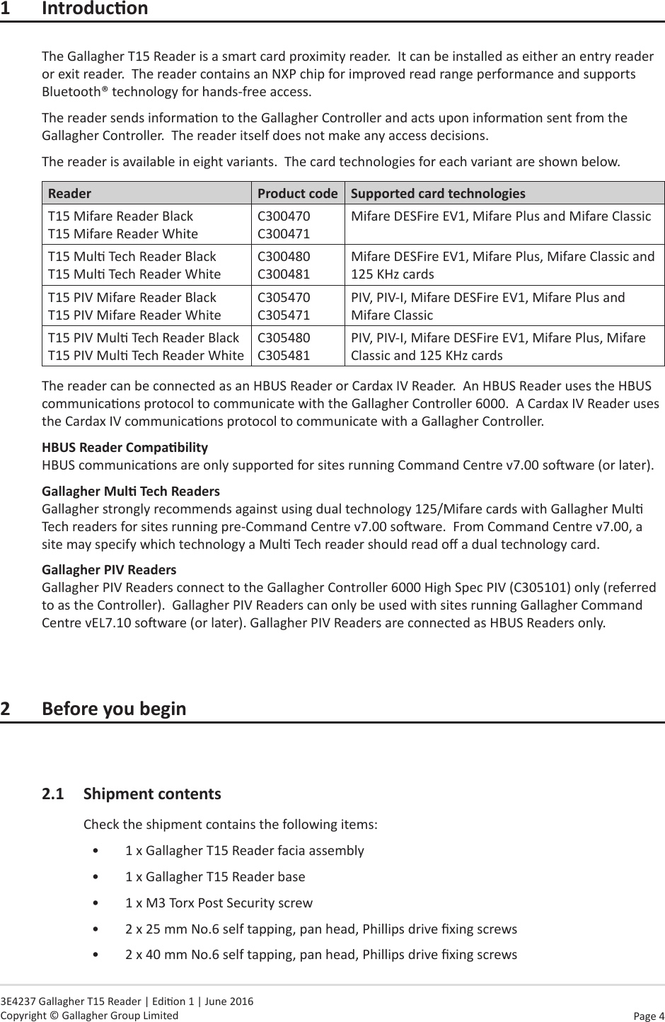 Page  4   3E4237 Gallagher T15 Reader | Edion 1 | June 2016 Copyright © Gallagher Group Limited1 IntroduconThe Gallagher T15 Reader is a smart card proximity reader.  It can be installed as either an entry reader or exit reader.  The reader contains an NXP chip for improved read range performance and supports Bluetooth® technology for hands-free access.The reader sends informaon to the Gallagher Controller and acts upon informaon sent from the Gallagher Controller.  The reader itself does not make any access decisions.The reader is available in eight variants.  The card technologies for each variant are shown below.Reader Product code Supported card technologiesT15 Mifare Reader Black T15 Mifare Reader WhiteC300470 C300471Mifare DESFire EV1, Mifare Plus and Mifare ClassicT15 Mul Tech Reader Black T15 Mul Tech Reader WhiteC300480 C300481Mifare DESFire EV1, Mifare Plus, Mifare Classic and 125 KHz cardsT15 PIV Mifare Reader Black T15 PIV Mifare Reader WhiteC305470 C305471PIV, PIV-I, Mifare DESFire EV1, Mifare Plus and Mifare ClassicT15 PIV Mul Tech Reader Black T15 PIV Mul Tech Reader WhiteC305480 C305481PIV, PIV-I, Mifare DESFire EV1, Mifare Plus, Mifare Classic and 125 KHz cardsThe reader can be connected as an HBUS Reader or Cardax IV Reader.  An HBUS Reader uses the HBUS communicaons protocol to communicate with the Gallagher Controller 6000.  A Cardax IV Reader uses the Cardax IV communicaons protocol to communicate with a Gallagher Controller.HBUSReaderCompability HBUS communicaons are only supported for sites running Command Centre v7.00 soware (or later).GallagherMulTechReaders Gallagher strongly recommends against using dual technology 125/Mifare cards with Gallagher Mul Tech readers for sites running pre-Command Centre v7.00 soware.  From Command Centre v7.00, a site may specify which technology a Mul Tech reader should read o a dual technology card.Gallagher PIV Readers Gallagher PIV Readers connect to the Gallagher Controller 6000 High Spec PIV (C305101) only (referred to as the Controller).  Gallagher PIV Readers can only be used with sites running Gallagher Command Centre vEL7.10 soware (or later). Gallagher PIV Readers are connected as HBUS Readers only.2 Beforeyoubegin2.1  Shipment contentsCheck the shipment contains the following items:•  1 x Gallagher T15 Reader facia assembly•  1 x Gallagher T15 Reader base•  1 x M3 Torx Post Security screw•  2 x 25 mm No.6 self tapping, pan head, Phillips drive xing screws•  2 x 40 mm No.6 self tapping, pan head, Phillips drive xing screws