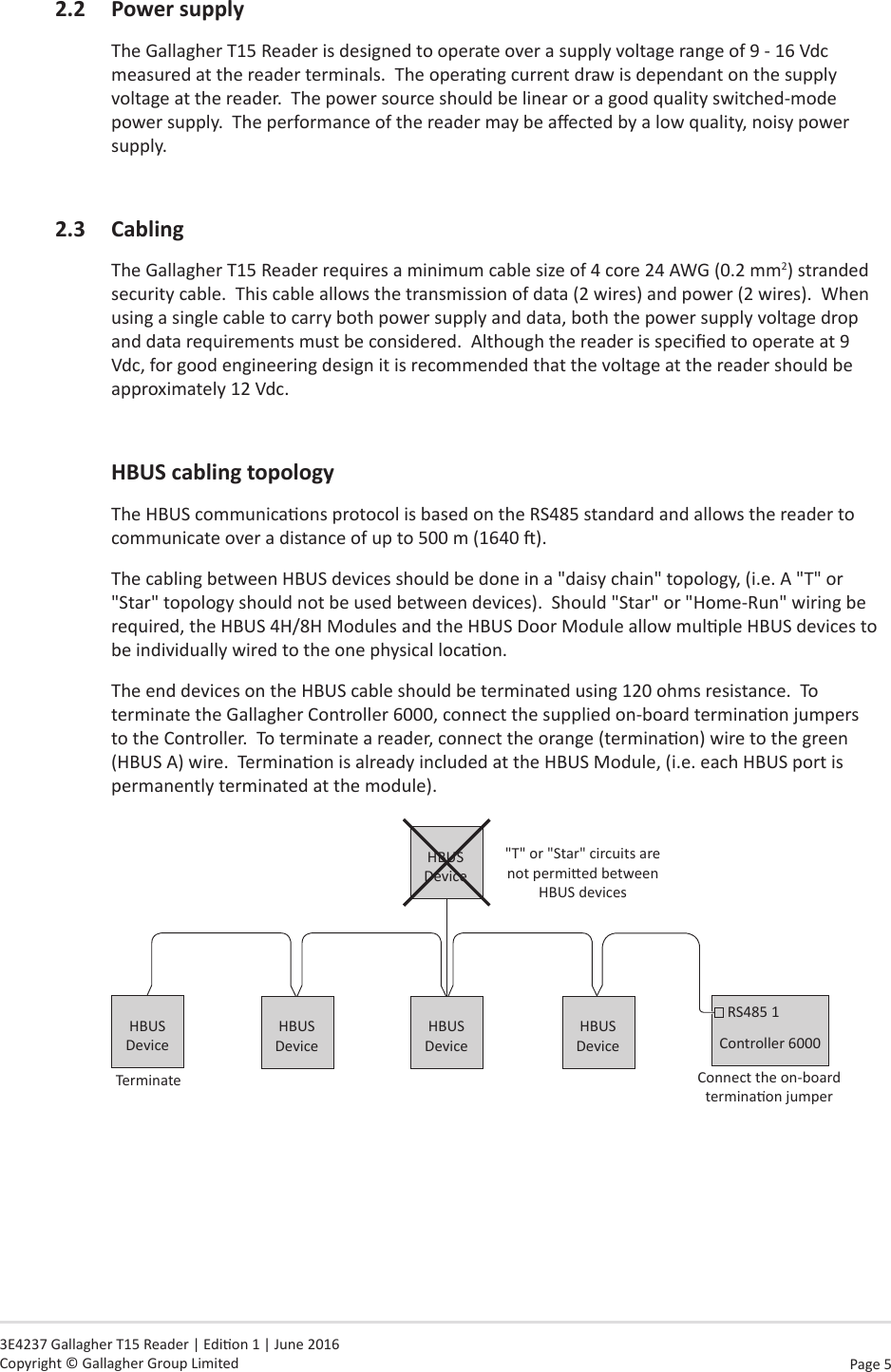 Page  5   3E4237 Gallagher T15 Reader | Edion 1 | June 2016 Copyright © Gallagher Group Limited2.2 PowersupplyThe Gallagher T15 Reader is designed to operate over a supply voltage range of 9 - 16 Vdc measured at the reader terminals.  The operang current draw is dependant on the supply voltage at the reader.  The power source should be linear or a good quality switched-mode power supply.  The performance of the reader may be aected by a low quality, noisy power supply.2.3 CablingThe Gallagher T15 Reader requires a minimum cable size of 4 core 24 AWG (0.2 mm2) stranded security cable.  This cable allows the transmission of data (2 wires) and power (2 wires).  When using a single cable to carry both power supply and data, both the power supply voltage drop and data requirements must be considered.  Although the reader is specied to operate at 9 Vdc, for good engineering design it is recommended that the voltage at the reader should be approximately 12 Vdc. HBUScablingtopologyThe HBUS communicaons protocol is based on the RS485 standard and allows the reader to communicate over a distance of up to 500 m (1640 ).The cabling between HBUS devices should be done in a &quot;daisy chain&quot; topology, (i.e. A &quot;T&quot; or &quot;Star&quot; topology should not be used between devices).  Should &quot;Star&quot; or &quot;Home-Run&quot; wiring be required, the HBUS 4H/8H Modules and the HBUS Door Module allow mulple HBUS devices to be individually wired to the one physical locaon.The end devices on the HBUS cable should be terminated using 120 ohms resistance.  To terminate the Gallagher Controller 6000, connect the supplied on-board terminaon jumpers to the Controller.  To terminate a reader, connect the orange (terminaon) wire to the green (HBUS A) wire.  Terminaon is already included at the HBUS Module, (i.e. each HBUS port is permanently terminated at the module).Connect the on-board terminaon jumperController 6000RS485 1HBUS Device&quot;T&quot; or &quot;Star&quot; circuits are not permied between HBUS devicesHBUS DeviceTerminateHBUS DeviceHBUS DeviceHBUS Device