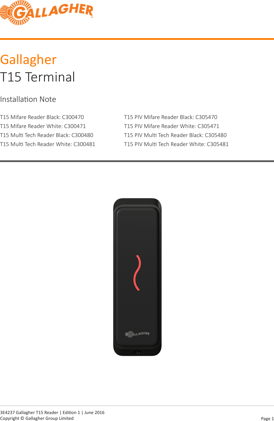 Page  1   3E4237 Gallagher T15 Reader | Edion 1 | June 2016 Copyright © Gallagher Group LimitedGallagher T15 TerminalInstallaon NoteT15 Mifare Reader Black: C300470T15 Mifare Reader White: C300471T15 Mul Tech Reader Black: C300480T15 Mul Tech Reader White: C300481T15 PIV Mifare Reader Black: C305470T15 PIV Mifare Reader White: C305471T15 PIV Mul Tech Reader Black: C305480T15 PIV Mul Tech Reader White: C305481