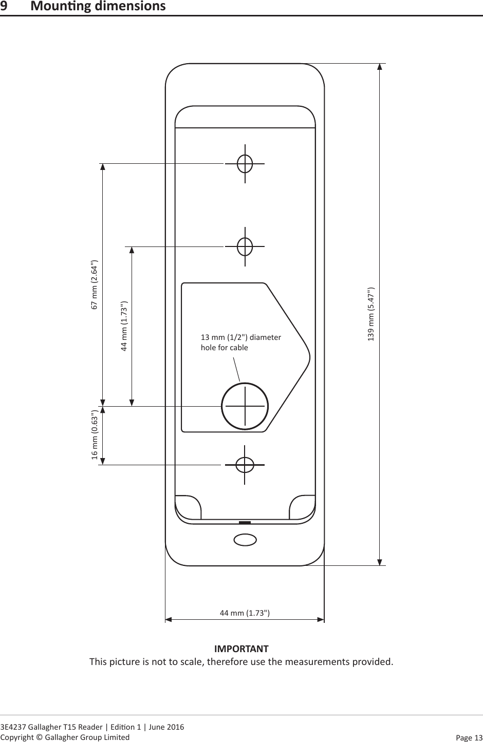 Page  13   3E4237 Gallagher T15 Reader | Edion 1 | June 2016 Copyright © Gallagher Group Limited9 MounngdimensionsIMPORTANT This picture is not to scale, therefore use the measurements provided.44 mm (1.73&quot;)139 mm (5.47&quot;)13 mm (1/2&quot;) diameter hole for cable16 mm (0.63&quot;) 67 mm (2.64&quot;)44 mm (1.73&quot;)