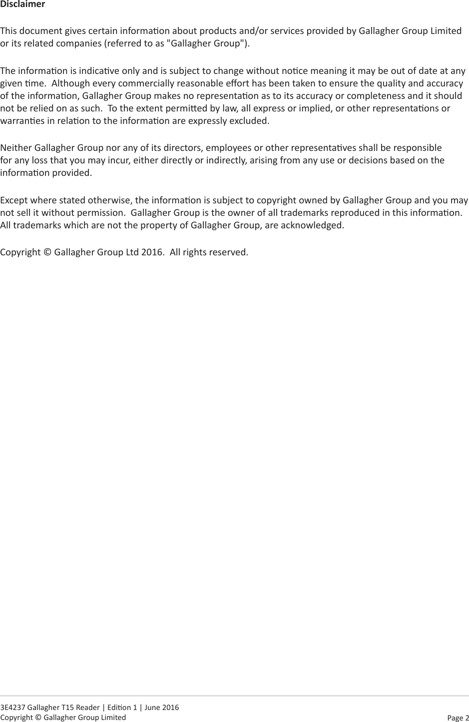 Page  2   3E4237 Gallagher T15 Reader | Edion 1 | June 2016 Copyright © Gallagher Group LimitedDisclaimerThis document gives certain informaon about products and/or services provided by Gallagher Group Limited or its related companies (referred to as &quot;Gallagher Group&quot;).The informaon is indicave only and is subject to change without noce meaning it may be out of date at any given me.  Although every commercially reasonable eort has been taken to ensure the quality and accuracy of the informaon, Gallagher Group makes no representaon as to its accuracy or completeness and it should not be relied on as such.  To the extent permied by law, all express or implied, or other representaons or warranes in relaon to the informaon are expressly excluded. Neither Gallagher Group nor any of its directors, employees or other representaves shall be responsible for any loss that you may incur, either directly or indirectly, arising from any use or decisions based on the informaon provided.Except where stated otherwise, the informaon is subject to copyright owned by Gallagher Group and you may not sell it without permission.  Gallagher Group is the owner of all trademarks reproduced in this informaon.  All trademarks which are not the property of Gallagher Group, are acknowledged.Copyright © Gallagher Group Ltd 2016.  All rights reserved.