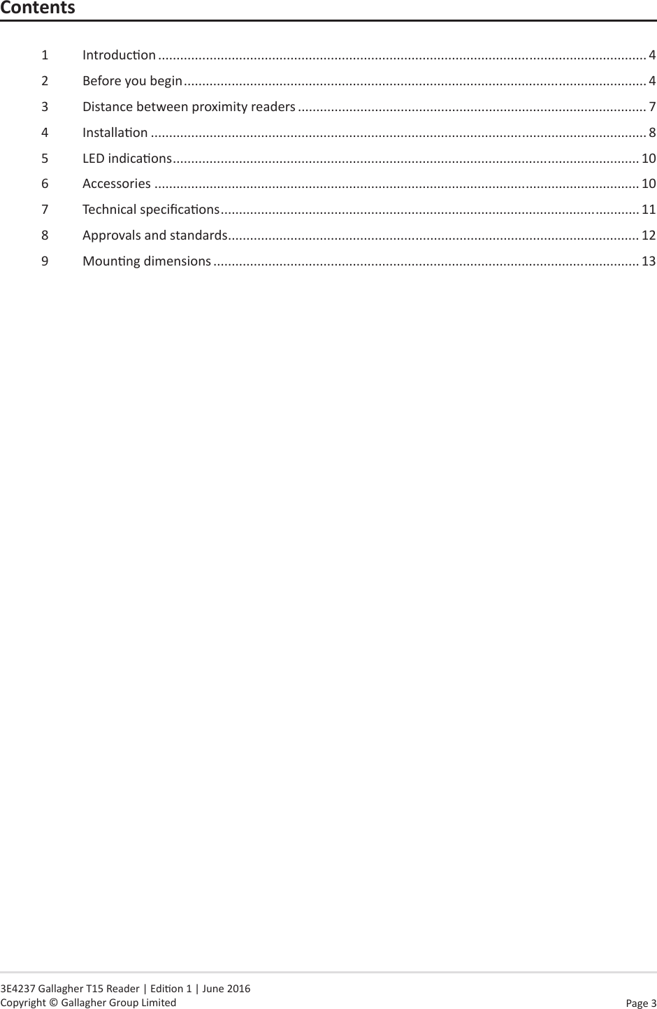 Page  3   3E4237 Gallagher T15 Reader | Edion 1 | June 2016 Copyright © Gallagher Group LimitedContents1  Introducon ..................................................................................................................................... 42  Before you begin .............................................................................................................................. 43  Distance between proximity readers ............................................................................................... 74  Installaon ....................................................................................................................................... 85  LED indicaons ............................................................................................................................... 106  Accessories .................................................................................................................................... 107  Technical specicaons .................................................................................................................. 118  Approvals and standards ................................................................................................................ 129  Mounng dimensions .................................................................................................................... 13