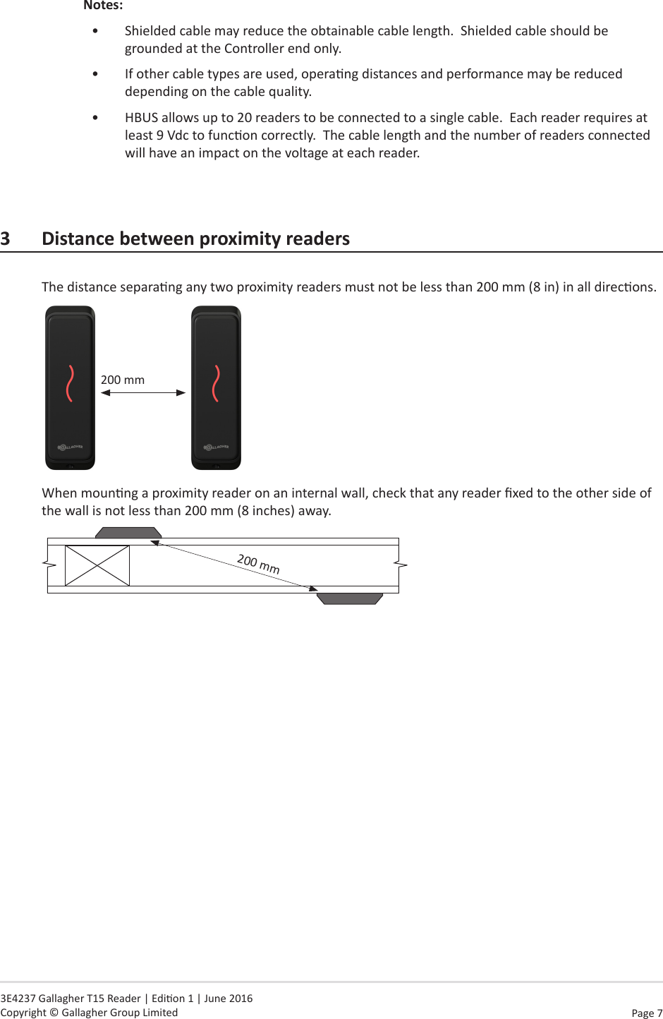 Page  7   3E4237 Gallagher T15 Reader | Edion 1 | June 2016 Copyright © Gallagher Group LimitedNotes:•  Shielded cable may reduce the obtainable cable length.  Shielded cable should be grounded at the Controller end only.  •  If other cable types are used, operang distances and performance may be reduced depending on the cable quality.•  HBUS allows up to 20 readers to be connected to a single cable.  Each reader requires at least 9 Vdc to funcon correctly.  The cable length and the number of readers connected will have an impact on the voltage at each reader.3 DistancebetweenproximityreadersThe distance separang any two proximity readers must not be less than 200 mm (8 in) in all direcons.200 mmWhen mounng a proximity reader on an internal wall, check that any reader xed to the other side of the wall is not less than 200 mm (8 inches) away.   200 mm