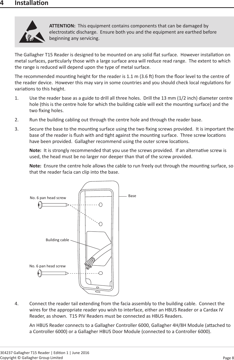 Page  8   3E4237 Gallagher T15 Reader | Edion 1 | June 2016 Copyright © Gallagher Group Limited4 InstallaonATTENTION:  This equipment contains components that can be damaged by electrostac discharge.  Ensure both you and the equipment are earthed before beginning any servicing.The Gallagher T15 Reader is designed to be mounted on any solid at surface.  However installaon on metal surfaces, parcularly those with a large surface area will reduce read range.  The extent to which the range is reduced will depend upon the type of metal surface.The recommended mounng height for the reader is 1.1 m (3.6 ) from the oor level to the centre of the reader device.  However this may vary in some countries and you should check local regulaons for variaons to this height.1.  Use the reader base as a guide to drill all three holes.  Drill the 13 mm (1/2 inch) diameter centre hole (this is the centre hole for which the building cable will exit the mounng surface) and the two xing holes.2.  Run the building cabling out through the centre hole and through the reader base.3.  Secure the base to the mounng surface using the two xing screws provided.  It is important the base of the reader is ush with and ght against the mounng surface.  Three screw locaons have been provided.  Gallagher recommend using the outer screw locaons.Note:  It is strongly recommended that you use the screws provided.  If an alternave screw is used, the head must be no larger nor deeper than that of the screw provided.Note:  Ensure the centre hole allows the cable to run freely out through the mounng surface, so that the reader facia can clip into the base.BaseBuilding cableNo. 6 pan head screwNo. 6 pan head screw4.  Connect the reader tail extending from the facia assembly to the building cable.  Connect the wires for the appropriate reader you wish to interface, either an HBUS Reader or a Cardax IV Reader, as shown.  T15 PIV Readers must be connected as HBUS Readers.An HBUS Reader connects to a Gallagher Controller 6000, Gallagher 4H/8H Module (aached to a Controller 6000) or a Gallagher HBUS Door Module (connected to a Controller 6000).