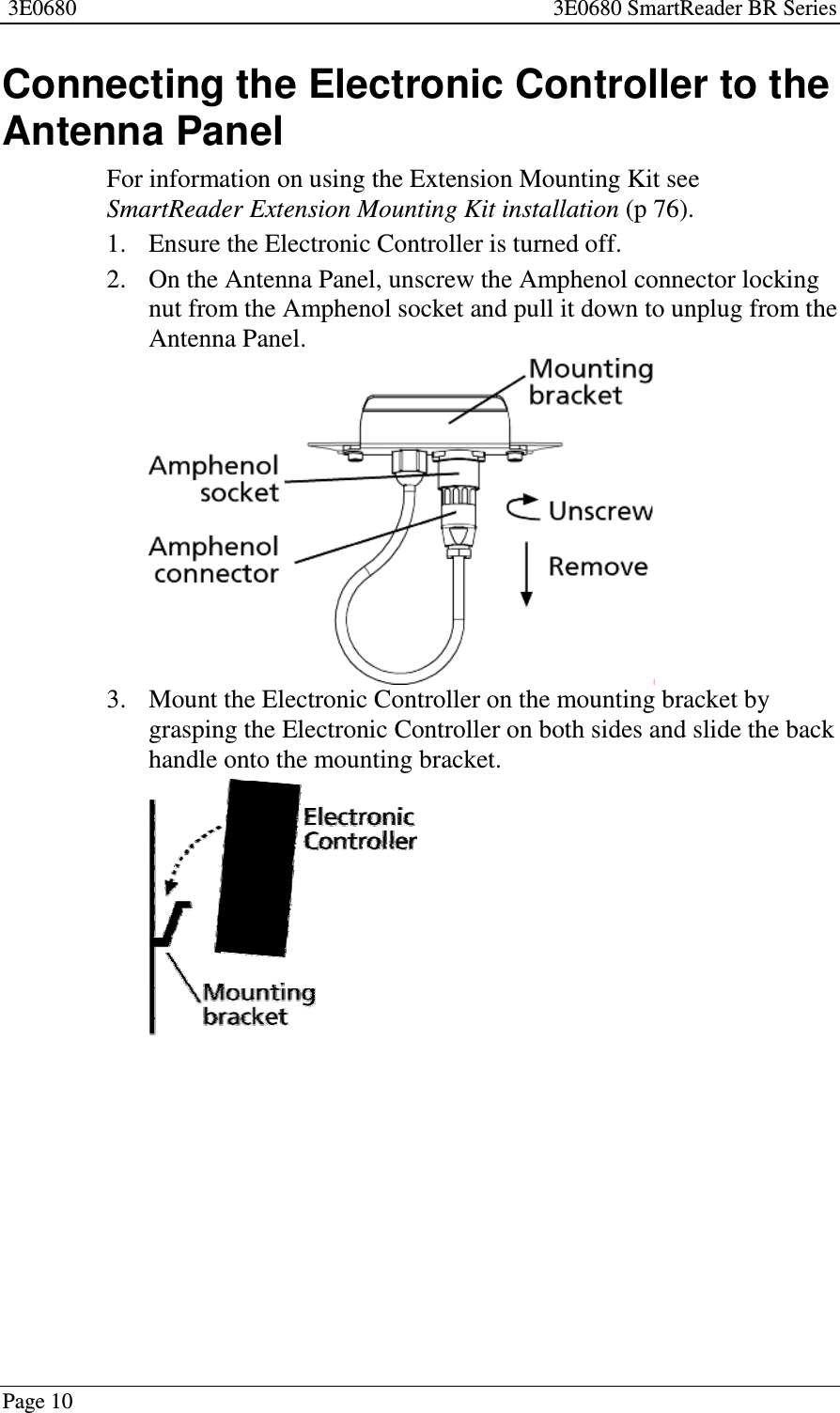 3E0680 3E0680 SmartReader BR SeriesPage 10Connecting the Electronic Controller to theAntenna PanelFor information on using the Extension Mounting Kit seeSmartReader Extension Mounting Kit installation (p 76).1. Ensure the Electronic Controller is turned off.2. On the Antenna Panel, unscrew the Amphenol connector lockingnut from the Amphenol socket and pull it down to unplug from theAntenna Panel.3. Mount the Electronic Controller on the mounting bracket bygrasping the Electronic Controller on both sides and slide the backhandle onto the mounting bracket.