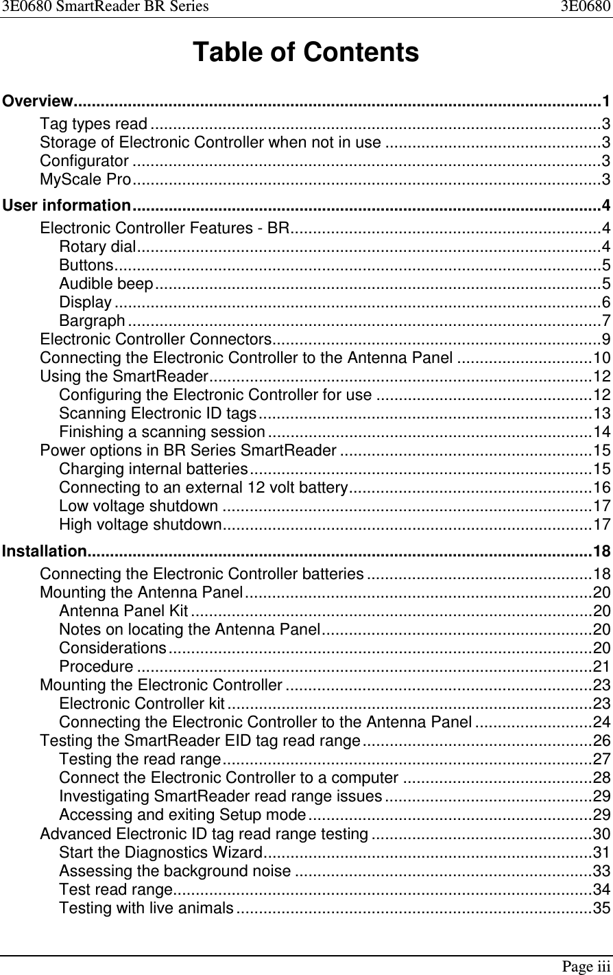 3E0680 SmartReader BR Series 3E0680Page iiiTable of ContentsOverview.....................................................................................................................1Tag types read ....................................................................................................3Storage of Electronic Controller when not in use ................................................3Configurator ........................................................................................................3MyScale Pro........................................................................................................3User information........................................................................................................4Electronic Controller Features - BR.....................................................................4Rotary dial.......................................................................................................4Buttons............................................................................................................5Audible beep...................................................................................................5Display ............................................................................................................6Bargraph .........................................................................................................7Electronic Controller Connectors.........................................................................9Connecting the Electronic Controller to the Antenna Panel ..............................10Using the SmartReader.....................................................................................12Configuring the Electronic Controller for use ................................................12Scanning Electronic ID tags..........................................................................13Finishing a scanning session ........................................................................14Power options in BR Series SmartReader ........................................................15Charging internal batteries............................................................................15Connecting to an external 12 volt battery......................................................16Low voltage shutdown ..................................................................................17High voltage shutdown..................................................................................17Installation................................................................................................................18Connecting the Electronic Controller batteries ..................................................18Mounting the Antenna Panel.............................................................................20Antenna Panel Kit .........................................................................................20Notes on locating the Antenna Panel............................................................20Considerations..............................................................................................20Procedure .....................................................................................................21Mounting the Electronic Controller ....................................................................23Electronic Controller kit .................................................................................23Connecting the Electronic Controller to the Antenna Panel ..........................24Testing the SmartReader EID tag read range...................................................26Testing the read range..................................................................................27Connect the Electronic Controller to a computer ..........................................28Investigating SmartReader read range issues ..............................................29Accessing and exiting Setup mode...............................................................29Advanced Electronic ID tag read range testing .................................................30Start the Diagnostics Wizard.........................................................................31Assessing the background noise ..................................................................33Test read range.............................................................................................34Testing with live animals ...............................................................................35