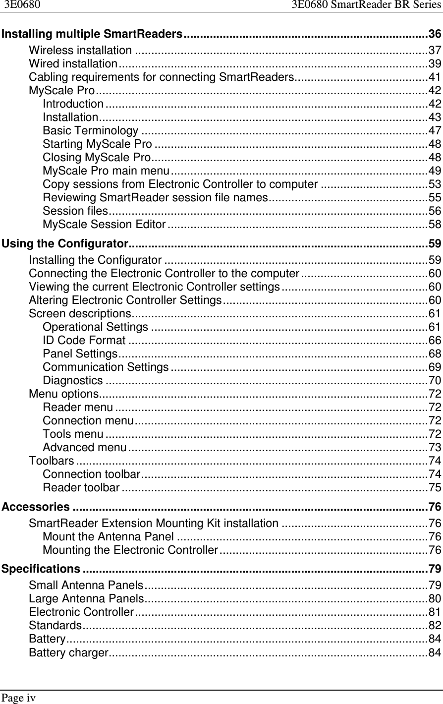 Page iv3E0680 3E0680 SmartReader BR SeriesInstalling multiple SmartReaders...........................................................................36Wireless installation ..........................................................................................37Wired installation...............................................................................................39Cabling requirements for connecting SmartReaders.........................................41MyScale Pro......................................................................................................42Introduction ...................................................................................................42Installation.....................................................................................................43Basic Terminology ........................................................................................47Starting MyScale Pro ....................................................................................48Closing MyScale Pro.....................................................................................48MyScale Pro main menu...............................................................................49Copy sessions from Electronic Controller to computer .................................53Reviewing SmartReader session file names.................................................55Session files..................................................................................................56MyScale Session Editor ................................................................................58Using the Configurator............................................................................................59Installing the Configurator .................................................................................59Connecting the Electronic Controller to the computer.......................................60Viewing the current Electronic Controller settings.............................................60Altering Electronic Controller Settings...............................................................60Screen descriptions...........................................................................................61Operational Settings .....................................................................................61ID Code Format ............................................................................................66Panel Settings...............................................................................................68Communication Settings ...............................................................................69Diagnostics ...................................................................................................70Menu options.....................................................................................................72Reader menu ................................................................................................72Connection menu..........................................................................................72Tools menu ...................................................................................................72Advanced menu............................................................................................73Toolbars ............................................................................................................74Connection toolbar........................................................................................74Reader toolbar ..............................................................................................75Accessories .............................................................................................................76SmartReader Extension Mounting Kit installation .............................................76Mount the Antenna Panel .............................................................................76Mounting the Electronic Controller................................................................76Specifications ..........................................................................................................79Small Antenna Panels.......................................................................................79Large Antenna Panels.......................................................................................80Electronic Controller..........................................................................................81Standards..........................................................................................................82Battery...............................................................................................................84Battery charger..................................................................................................84