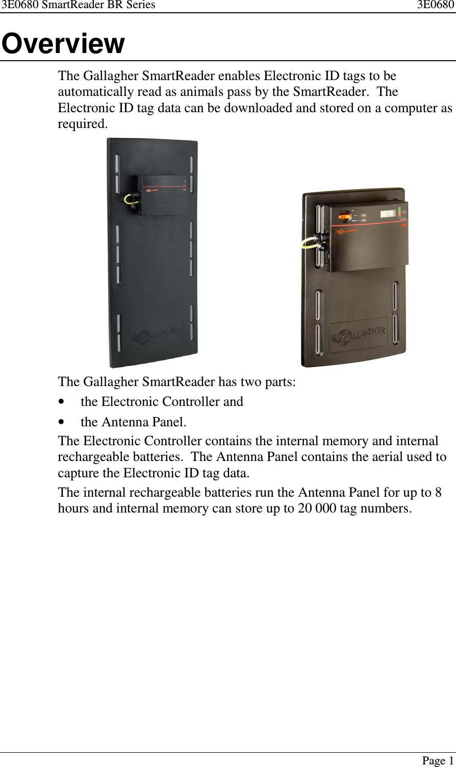 3E0680 SmartReader BR Series 3E0680Page 1OverviewThe Gallagher SmartReader enables Electronic ID tags to beautomatically read as animals pass by the SmartReader. TheElectronic ID tag data can be downloaded and stored on a computer asrequired.The Gallagher SmartReader has two parts:•the Electronic Controller and•the Antenna Panel.The Electronic Controller contains the internal memory and internalrechargeable batteries. The Antenna Panel contains the aerial used tocapture the Electronic ID tag data.The internal rechargeable batteries run the Antenna Panel for up to 8hours and internal memory can store up to 20 000 tag numbers.