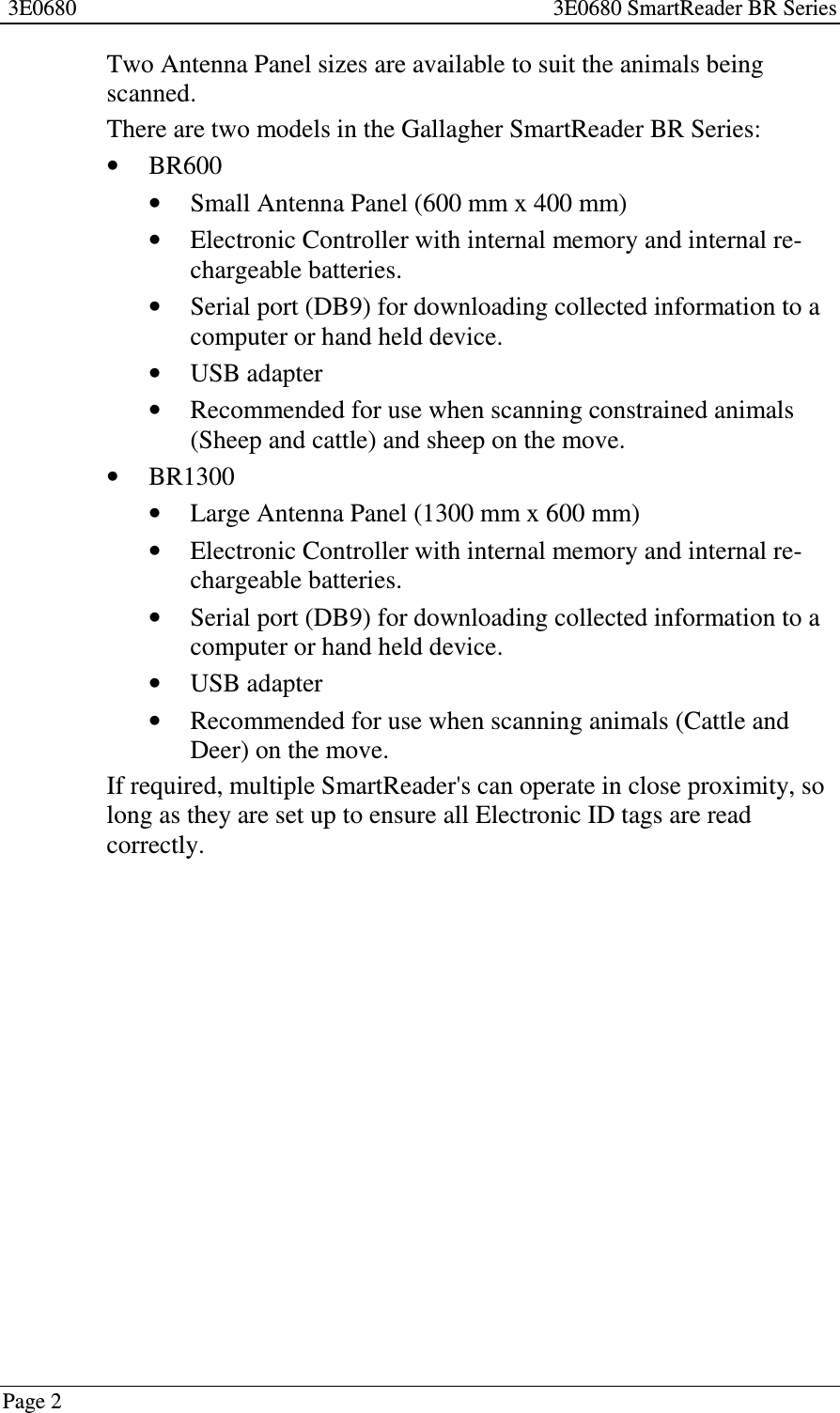 3E0680 3E0680 SmartReader BR SeriesPage 2Two Antenna Panel sizes are available to suit the animals beingscanned.There are two models in the Gallagher SmartReader BR Series:•BR600•Small Antenna Panel (600 mm x 400 mm)•Electronic Controller with internal memory and internal re-chargeable batteries.•Serial port (DB9) for downloading collected information to acomputer or hand held device.•USB adapter•Recommended for use when scanning constrained animals(Sheep and cattle) and sheep on the move.•BR1300•Large Antenna Panel (1300 mm x 600 mm)•Electronic Controller with internal memory and internal re-chargeable batteries.•Serial port (DB9) for downloading collected information to acomputer or hand held device.•USB adapter•Recommended for use when scanning animals (Cattle andDeer) on the move.If required, multiple SmartReader&apos;s can operate in close proximity, solong as they are set up to ensure all Electronic ID tags are readcorrectly.