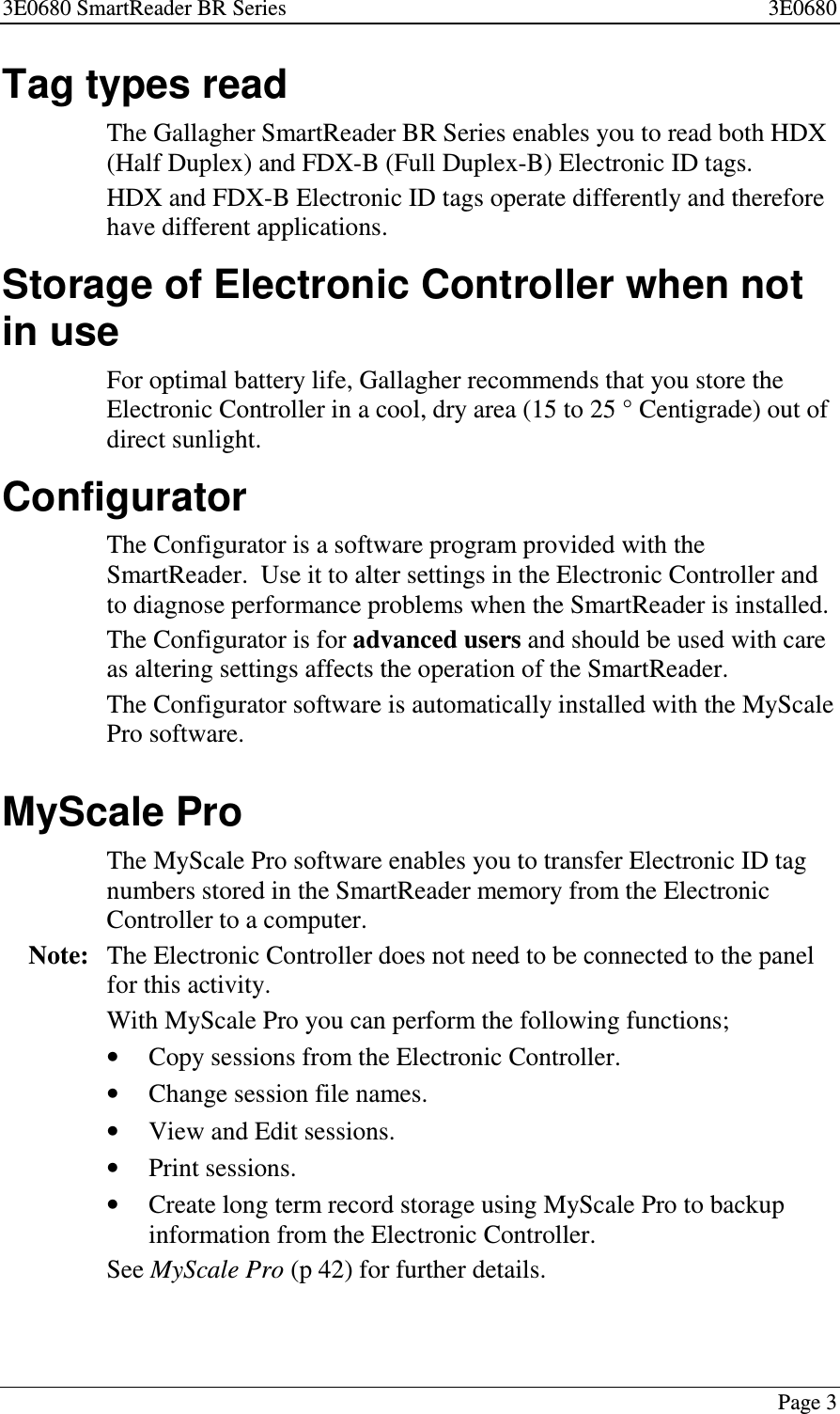 3E0680 SmartReader BR Series 3E0680Page 3Tag types readThe Gallagher SmartReader BR Series enables you to read both HDX(Half Duplex) and FDX-B (Full Duplex-B) Electronic ID tags.HDX and FDX-B Electronic ID tags operate differently and thereforehave different applications.Storage of Electronic Controller when notin useFor optimal battery life, Gallagher recommends that you store theElectronic Controller in a cool, dry area (15 to 25 ° Centigrade) out ofdirect sunlight.ConfiguratorThe Configurator is a software program provided with theSmartReader. Use it to alter settings in the Electronic Controller andto diagnose performance problems when the SmartReader is installed.The Configurator is for advanced users and should be used with careas altering settings affects the operation of the SmartReader.The Configurator software is automatically installed with the MyScalePro software.MyScale ProThe MyScale Pro software enables you to transfer Electronic ID tagnumbers stored in the SmartReader memory from the ElectronicController to a computer.Note: The Electronic Controller does not need to be connected to the panelfor this activity.With MyScale Pro you can perform the following functions;•Copy sessions from the Electronic Controller.•Change session file names.•View and Edit sessions.•Print sessions.•Create long term record storage using MyScale Pro to backupinformation from the Electronic Controller.See MyScale Pro (p 42) for further details.