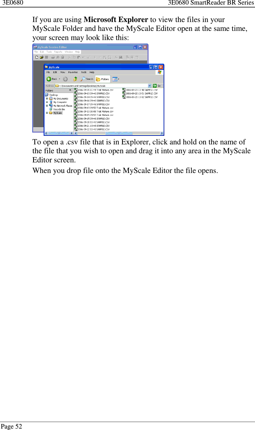 3E0680 3E0680 SmartReader BR SeriesPage 52If you are using Microsoft Explorer to view the files in yourMyScale Folder and have the MyScale Editor open at the same time,your screen may look like this:To open a .csv file that is in Explorer, click and hold on the name ofthe file that you wish to open and drag it into any area in the MyScaleEditor screen.When you drop file onto the MyScale Editor the file opens.