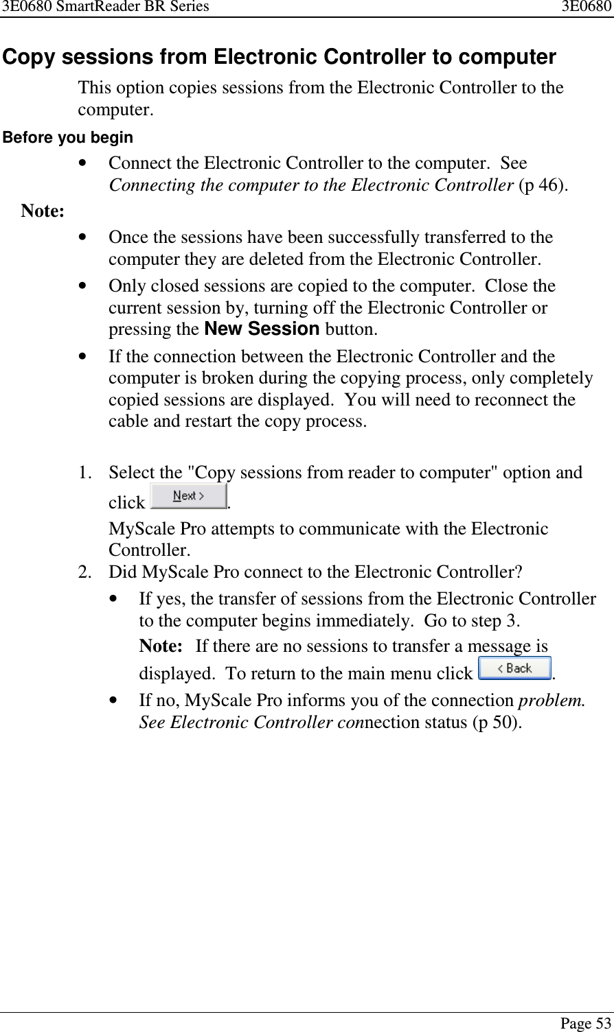 3E0680 SmartReader BR Series 3E0680Page 53Copy sessions from Electronic Controller to computerThis option copies sessions from the Electronic Controller to thecomputer.Before you begin•Connect the Electronic Controller to the computer. SeeConnecting the computer to the Electronic Controller (p 46).Note:•Once the sessions have been successfully transferred to thecomputer they are deleted from the Electronic Controller.•Only closed sessions are copied to the computer. Close thecurrent session by, turning off the Electronic Controller orpressing the New Session button.•If the connection between the Electronic Controller and thecomputer is broken during the copying process, only completelycopied sessions are displayed. You will need to reconnect thecable and restart the copy process.1. Select the &quot;Copy sessions from reader to computer&quot; option andclick .MyScale Pro attempts to communicate with the ElectronicController.2. Did MyScale Pro connect to the Electronic Controller?•If yes, the transfer of sessions from the Electronic Controllerto the computer begins immediately. Go to step 3.Note: If there are no sessions to transfer a message isdisplayed. To return to the main menu click .•If no, MyScale Pro informs you of the connection problem.See Electronic Controller connection status (p 50).