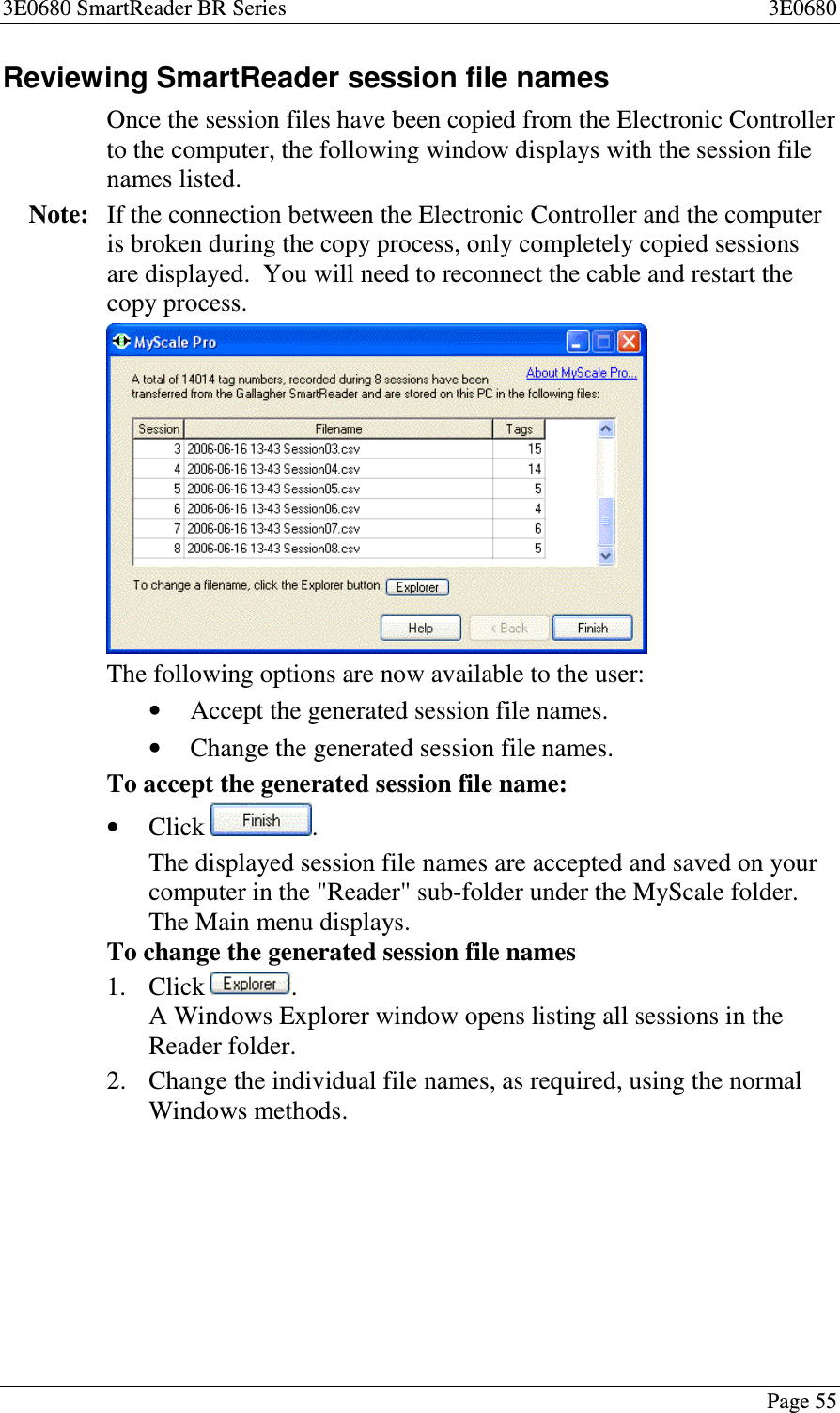 3E0680 SmartReader BR Series 3E0680Page 55Reviewing SmartReader session file namesOnce the session files have been copied from the Electronic Controllerto the computer, the following window displays with the session filenames listed.Note: If the connection between the Electronic Controller and the computeris broken during the copy process, only completely copied sessionsare displayed. You will need to reconnect the cable and restart thecopy process.The following options are now available to the user:•Accept the generated session file names.•Change the generated session file names.To accept the generated session file name:•Click .The displayed session file names are accepted and saved on yourcomputer in the &quot;Reader&quot; sub-folder under the MyScale folder.The Main menu displays.To change the generated session file names1. Click .A Windows Explorer window opens listing all sessions in theReader folder.2. Change the individual file names, as required, using the normalWindows methods.