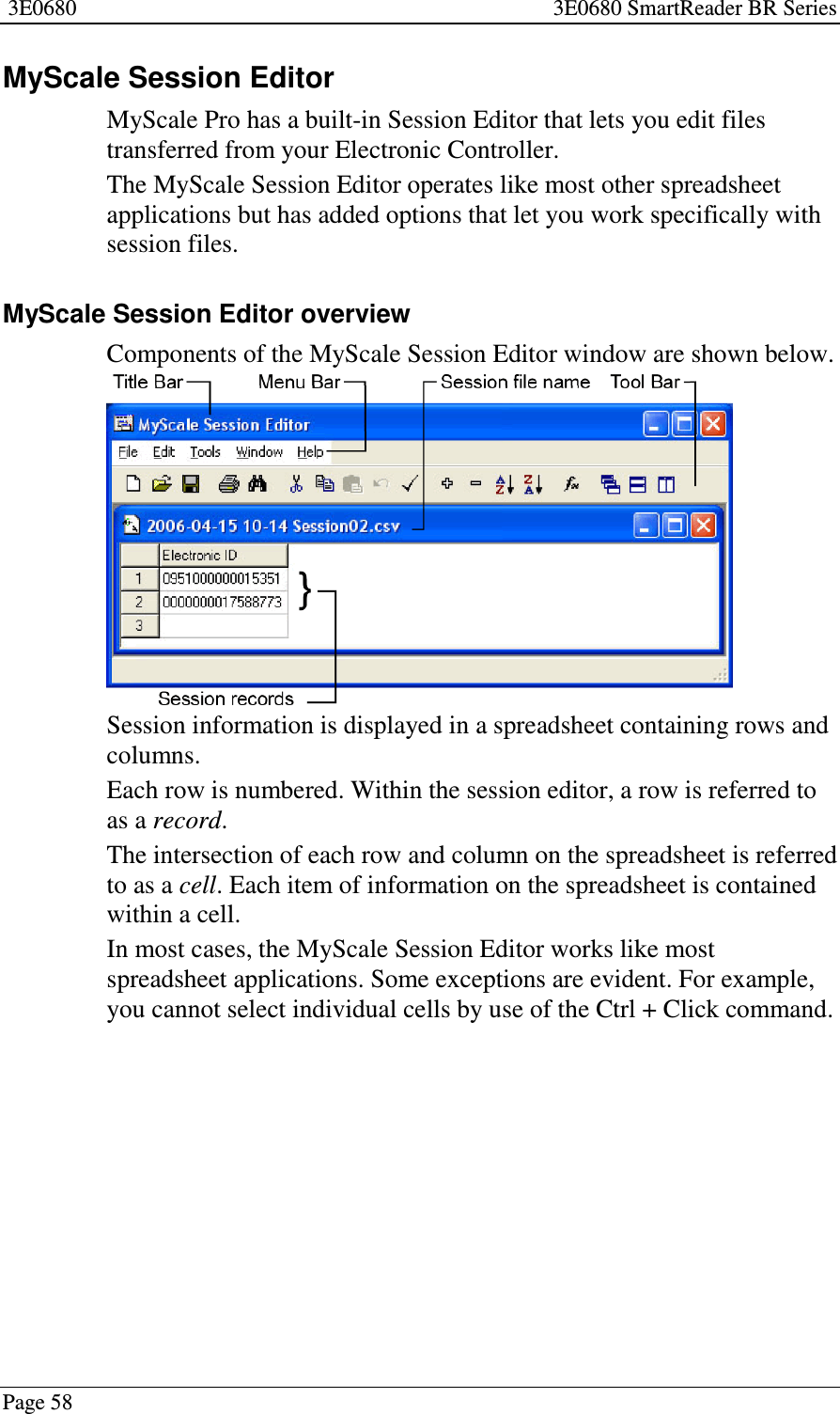3E0680 3E0680 SmartReader BR SeriesPage 58MyScale Session EditorMyScale Pro has a built-in Session Editor that lets you edit filestransferred from your Electronic Controller.The MyScale Session Editor operates like most other spreadsheetapplications but has added options that let you work specifically withsession files.MyScale Session Editor overviewComponents of the MyScale Session Editor window are shown below.Session information is displayed in a spreadsheet containing rows andcolumns.Each row is numbered. Within the session editor, a row is referred toas a record.The intersection of each row and column on the spreadsheet is referredto as a cell.Eachitemofinformationonthe spreadsheet is containedwithin a cell.In most cases, the MyScale Session Editor works like mostspreadsheet applications. Some exceptions are evident. For example,you cannot select individual cells by use of the Ctrl + Click command.