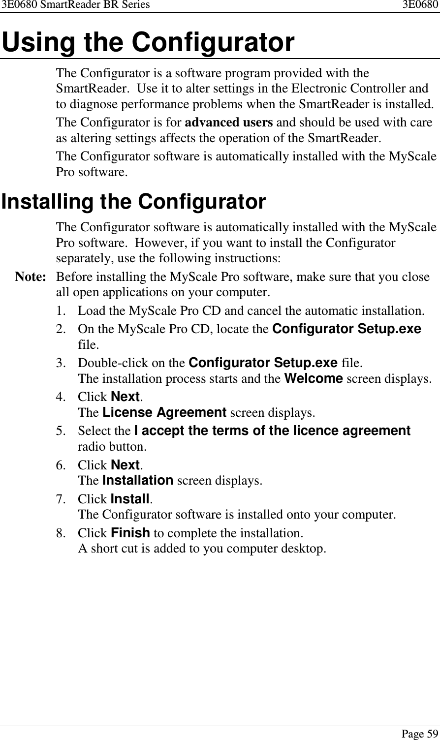3E0680 SmartReader BR Series 3E0680Page 59Using the ConfiguratorThe Configurator is a software program provided with theSmartReader. Use it to alter settings in the Electronic Controller andto diagnose performance problems when the SmartReader is installed.The Configurator is for advanced users and should be used with careas altering settings affects the operation of the SmartReader.The Configurator software is automatically installed with the MyScalePro software.Installing the ConfiguratorThe Configurator software is automatically installed with the MyScalePro software. However, if you want to install the Configuratorseparately, use the following instructions:Note: Before installing the MyScale Pro software, make sure that you closeall open applications on your computer.1. Load the MyScale Pro CD and cancel the automatic installation.2. OntheMyScaleProCD,locatetheConfigurator Setup.exefile.3. Double-click on the Configurator Setup.exe file.The installation process starts and the Welcome screen displays.4. Click Next.The License Agreement screen displays.5. Select the I accept the terms of the licence agreementradio button.6. Click Next.The Installation screen displays.7. Click Install.The Configurator software is installed onto your computer.8. Click Finish to complete the installation.A short cut is added to you computer desktop.