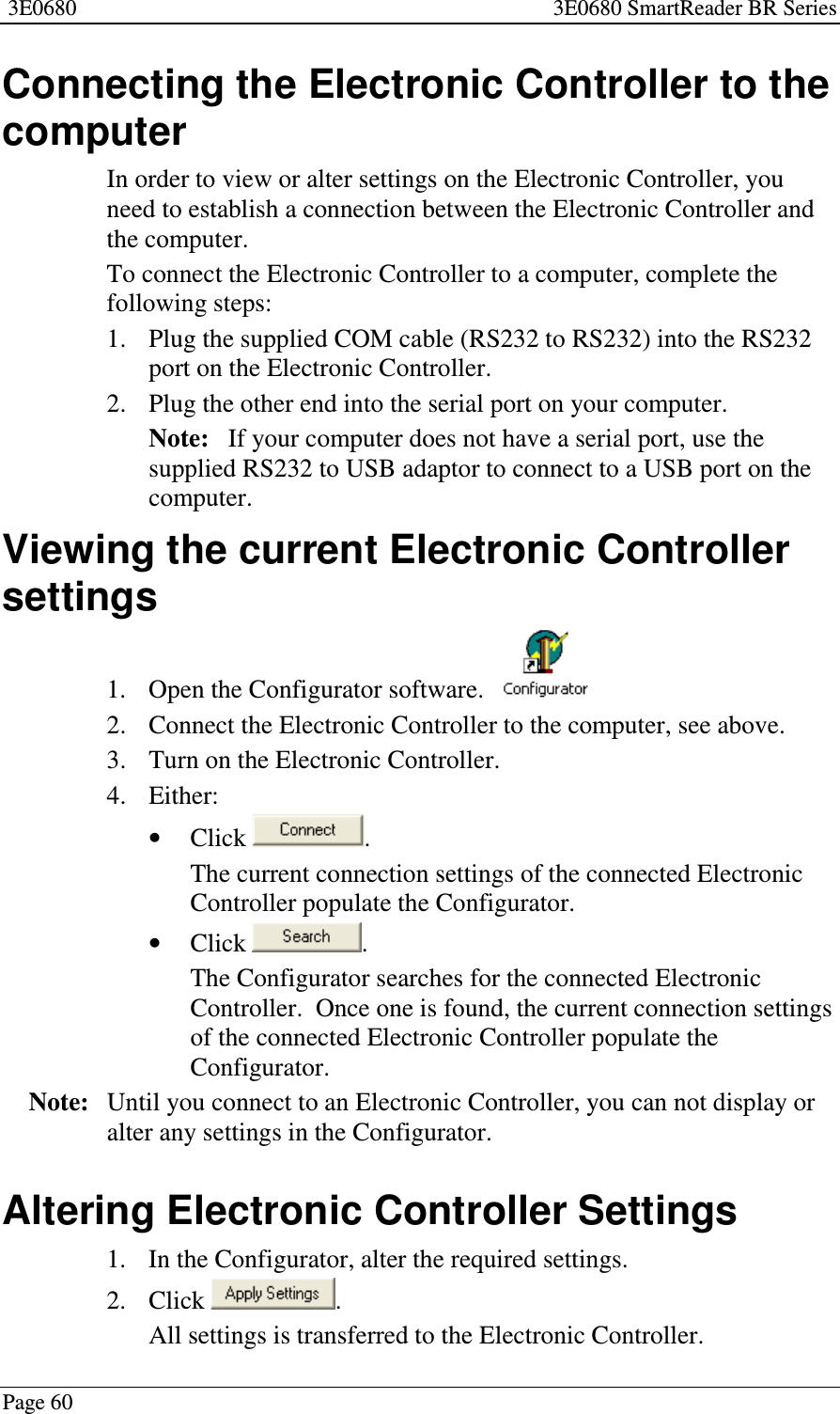 3E0680 3E0680 SmartReader BR SeriesPage 60Connecting the Electronic Controller to thecomputerIn order to view or alter settings on the Electronic Controller, youneed to establish a connection between the Electronic Controller andthe computer.To connect the Electronic Controller to a computer, complete thefollowing steps:1. Plug the supplied COM cable (RS232 to RS232) into the RS232port on the Electronic Controller.2. Plug the other end into the serial port on your computer.Note: If your computer does not have a serial port, use thesupplied RS232 to USB adaptor to connect to a USB port on thecomputer.Viewing the current Electronic Controllersettings1. Open the Configurator software.2. Connect the Electronic Controller to the computer, see above.3. Turn on the Electronic Controller.4. Either:•Click .The current connection settings of the connected ElectronicController populate the Configurator.•Click .The Configurator searches for the connected ElectronicController. Once one is found, the current connection settingsof the connected Electronic Controller populate theConfigurator.Note: Until you connect to an Electronic Controller, you can not display oralter any settings in the Configurator.Altering Electronic Controller Settings1. In the Configurator, alter the required settings.2. Click .All settings is transferred to the Electronic Controller.