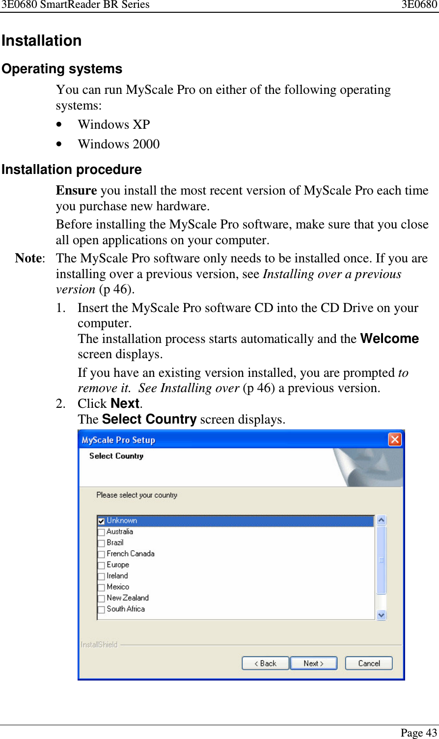 3E0680 SmartReader BR Series 3E0680Page 43InstallationOperating systemsYou can run MyScale Pro on either of the following operatingsystems:•Windows XP•Windows 2000Installation procedureEnsure you install the most recent version of MyScale Pro each timeyou purchase new hardware.Before installing the MyScale Pro software, make sure that you closeall open applications on your computer.Note: The MyScale Pro software only needs to be installed once. If you areinstalling over a previous version, see Installing over a previousversion (p 46).1. Insert the MyScale Pro software CD into the CD Drive on yourcomputer.The installation process starts automatically and the Welcomescreen displays.Ifyouhaveanexistingversioninstalled,youarepromptedtoremove it. See Installing over (p 46) a previous version.2. Click Next.The Select Country screen displays.