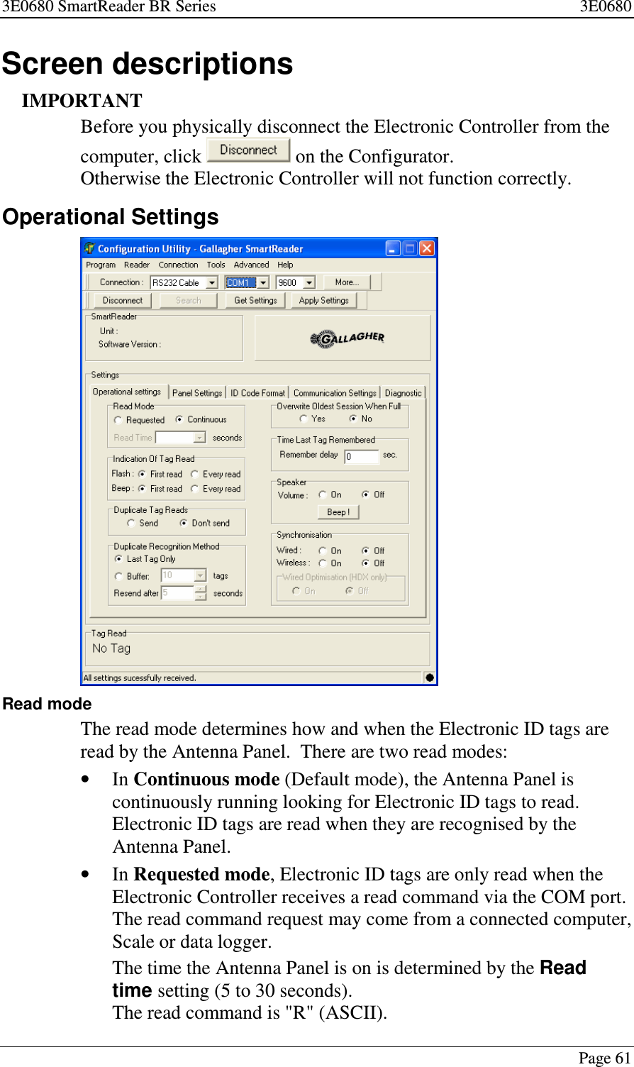 3E0680 SmartReader BR Series 3E0680Page 61Screen descriptionsIMPORTANTBefore you physically disconnect the Electronic Controller from thecomputer, click on the Configurator.Otherwise the Electronic Controller will not function correctly.Operational SettingsRead modeThe read mode determines how and when the Electronic ID tags areread by the Antenna Panel. There are two read modes:•In Continuous mode (Default mode), the Antenna Panel iscontinuously running looking for Electronic ID tags to read.Electronic ID tags are read when they are recognised by theAntenna Panel.•In Requested mode, Electronic ID tags are only read when theElectronic Controller receives a read command via the COM port.The read command request may come from a connected computer,Scale or data logger.The time the Antenna Panel is on is determined by the Readtime setting(5to30seconds).The read command is &quot;R&quot; (ASCII).