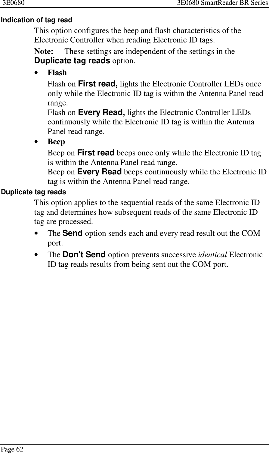 3E0680 3E0680 SmartReader BR SeriesPage 62Indication of tag readThis option configures the beep and flash characteristics of theElectronic Controller when reading Electronic ID tags.Note: These settings are independent of the settings in theDuplicate tag reads option.•FlashFlash on First read, lights the Electronic Controller LEDs onceonly while the Electronic ID tag is within the Antenna Panel readrange.Flash on Every Read, lights the Electronic Controller LEDscontinuously while the Electronic ID tag is within the AntennaPanel read range.•BeepBeep on First read beeps once only while the Electronic ID tagis within the Antenna Panel read range.Beep on Every Read beeps continuously while the Electronic IDtag is within the Antenna Panel read range.Duplicate tag readsThis option applies to the sequential reads of the same Electronic IDtag and determines how subsequent reads of the same Electronic IDtag are processed.•The Send option sends each and every read result out the COMport.•The Don&apos;t Send option prevents successive identical ElectronicID tag reads results from being sent out the COM port.
