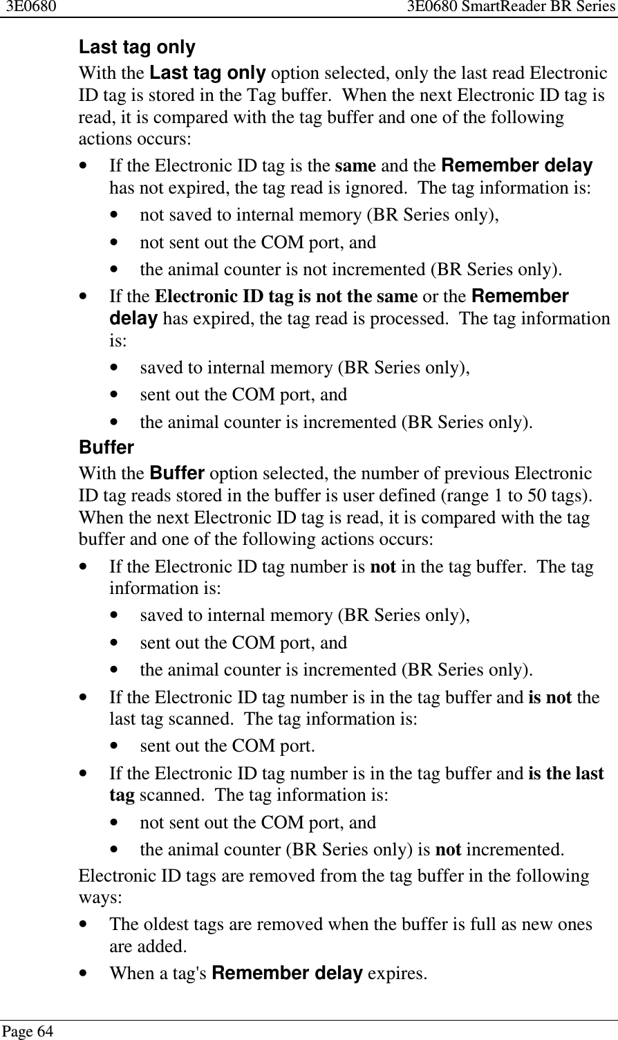 3E0680 3E0680 SmartReader BR SeriesPage 64Last tag onlyWith the Last tag only option selected, only the last read ElectronicID tag is stored in the Tag buffer. When the next Electronic ID tag isread, it is compared with the tag buffer and one of the followingactions occurs:•If the Electronic ID tag is the same and the Remember delayhas not expired, the tag read is ignored. The tag information is:•not saved to internal memory (BR Series only),•not sent out the COM port, and•the animal counter is not incremented (BR Series only).•If the Electronic ID tag is not the same or the Rememberdelay has expired, the tag read is processed. The tag informationis:•saved to internal memory (BR Series only),•sent out the COM port, and•the animal counter is incremented (BR Series only).BufferWith the Buffer option selected, the number of previous ElectronicID tag reads stored in the buffer is user defined (range 1 to 50 tags).When the next Electronic ID tag is read, it is compared with the tagbuffer and one of the following actions occurs:•If the Electronic ID tag number is not in the tag buffer. The taginformation is:•saved to internal memory (BR Series only),•sent out the COM port, and•the animal counter is incremented (BR Series only).•If the Electronic ID tag number is in the tag buffer and is not thelast tag scanned. The tag information is:•sent out the COM port.•If the Electronic ID tag number is in the tag buffer and is the lasttag scanned. The tag information is:•not sent out the COM port, and•the animal counter (BR Series only) is not incremented.Electronic ID tags are removed from the tag buffer in the followingways:•The oldest tags are removed when the buffer is full as new onesare added.•When a tag&apos;s Remember delay expires.
