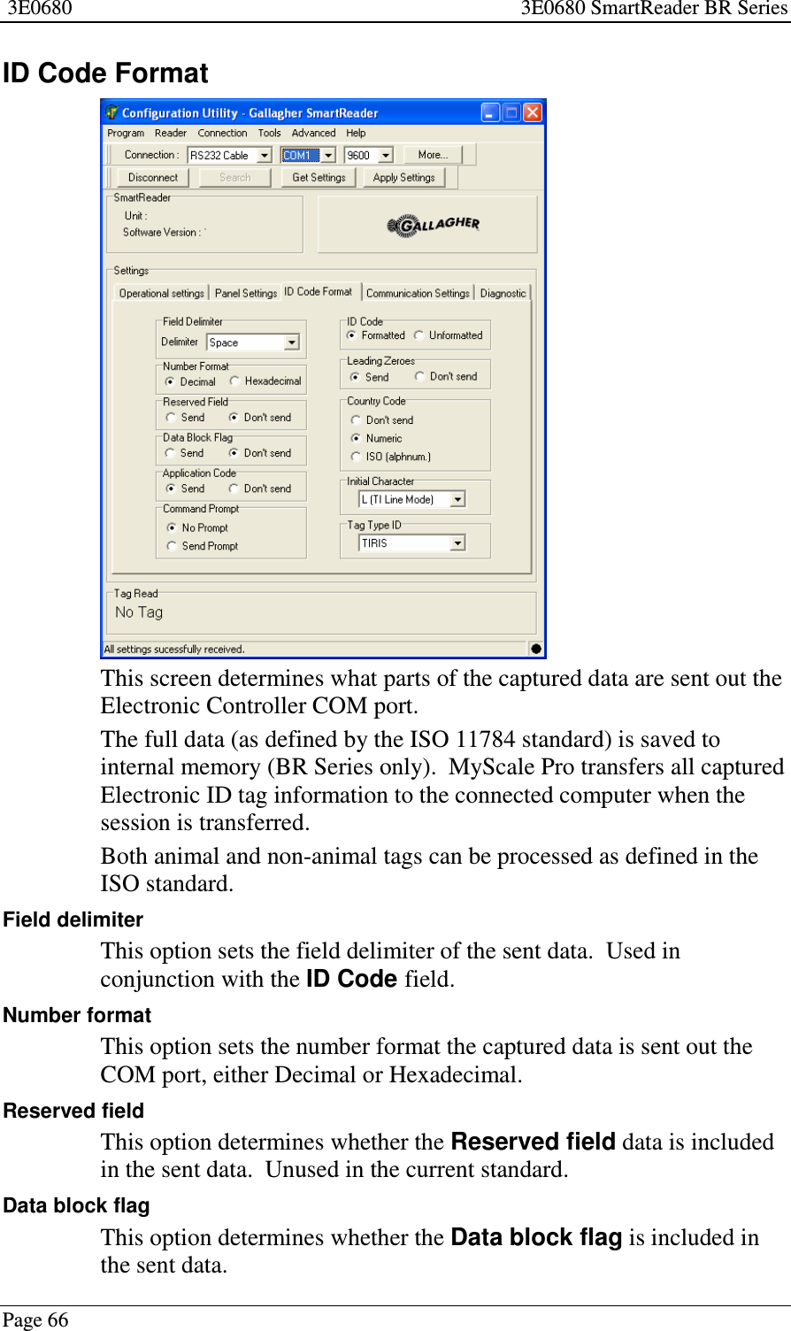 3E0680 3E0680 SmartReader BR SeriesPage 66ID Code FormatThis screen determines what parts of the captured data are sent out theElectronic Controller COM port.The full data (as defined by the ISO 11784 standard) is saved tointernal memory (BR Series only). MyScale Pro transfers all capturedElectronic ID tag information to the connected computer when thesession is transferred.Both animal and non-animal tags can be processed as defined in theISO standard.Field delimiterThis option sets the field delimiter of the sent data. Used inconjunction with the ID Code field.Number formatThis option sets the number format the captured data is sent out theCOM port, either Decimal or Hexadecimal.Reserved fieldThis option determines whether the Reserved field data is includedin the sent data. Unused in the current standard.Data block flagThis option determines whether the Data block flag is included inthe sent data.
