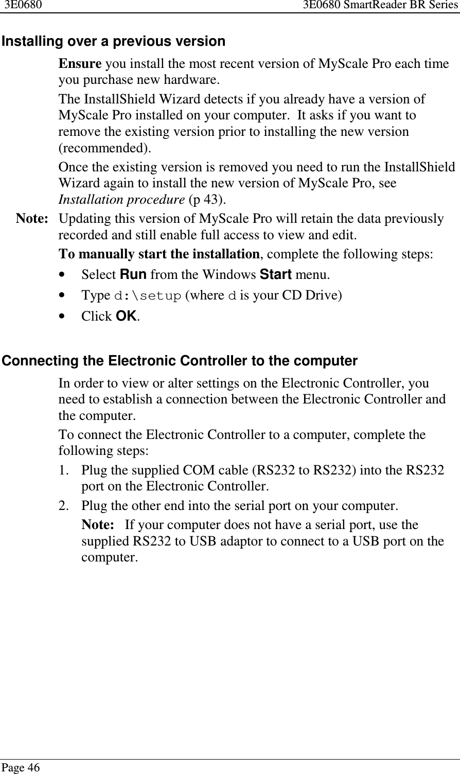 3E0680 3E0680 SmartReader BR SeriesPage 46Installing over a previous versionEnsure you install the most recent version of MyScale Pro each timeyou purchase new hardware.The InstallShield Wizard detects if you already have a version ofMyScale Pro installed on your computer. It asks if you want toremove the existing version prior to installing the new version(recommended).Once the existing version is removed you need to run the InstallShieldWizard again to install the new version of MyScale Pro, seeInstallation procedure (p 43).Note: Updating this version of MyScale Pro will retain the data previouslyrecorded and still enable full access to view and edit.To manually start the installation, complete the following steps:•Select Run from the Windows Start menu.•Type d:\setup (where dis your CD Drive)•Click OK.Connecting the Electronic Controller to the computerIn order to view or alter settings on the Electronic Controller, youneed to establish a connection between the Electronic Controller andthe computer.To connect the Electronic Controller to a computer, complete thefollowing steps:1. Plug the supplied COM cable (RS232 to RS232) into the RS232port on the Electronic Controller.2. Plug the other end into the serial port on your computer.Note: If your computer does not have a serial port, use thesupplied RS232 to USB adaptor to connect to a USB port on thecomputer.