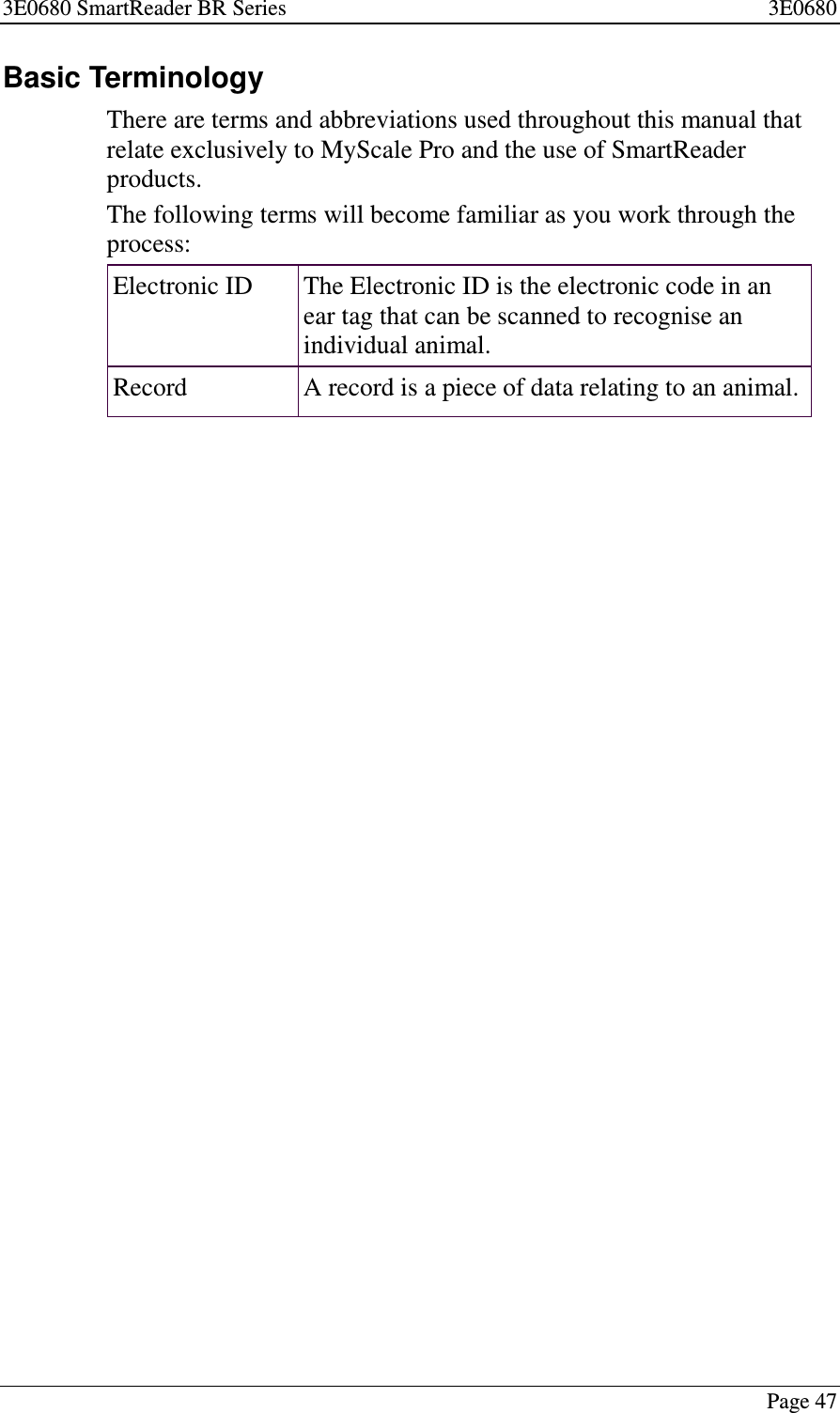 3E0680 SmartReader BR Series 3E0680Page 47Basic TerminologyThere are terms and abbreviations used throughout this manual thatrelate exclusively to MyScale Pro and the use of SmartReaderproducts.The following terms will become familiar as you work through theprocess:Electronic ID The Electronic ID is the electronic code in anear tag that can be scanned to recognise anindividual animal.Record A record is a piece of data relating to an animal.